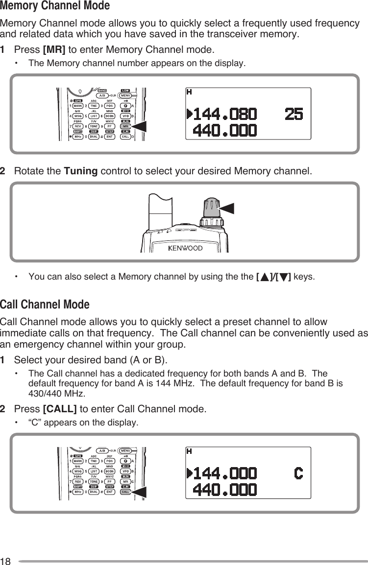 18Memory Channel mode allows you to quickly select a frequently used frequency and related data which you have saved in the transceiver memory.1  Press [MR] to enter Memory Channel mode.•  The Memory channel number appears on the display.2  Rotate the Tuning control to select your desired Memory channel.•  You can also select a Memory channel by using the the [ ]/[ ] keys.Call Channel mode allows you to quickly select a preset channel to allow immediate calls on that frequency.  The Call channel can be conveniently used as an emergency channel within your group.1  Select your desired band (A or B).•  The Call channel has a dedicated frequency for both bands A and B.  The  default frequency for band A is 144 MHz.  The default frequency for band B is 430/440 MHz.2  Press [CALL] to enter Call Channel mode.•  “C” appears on the display.