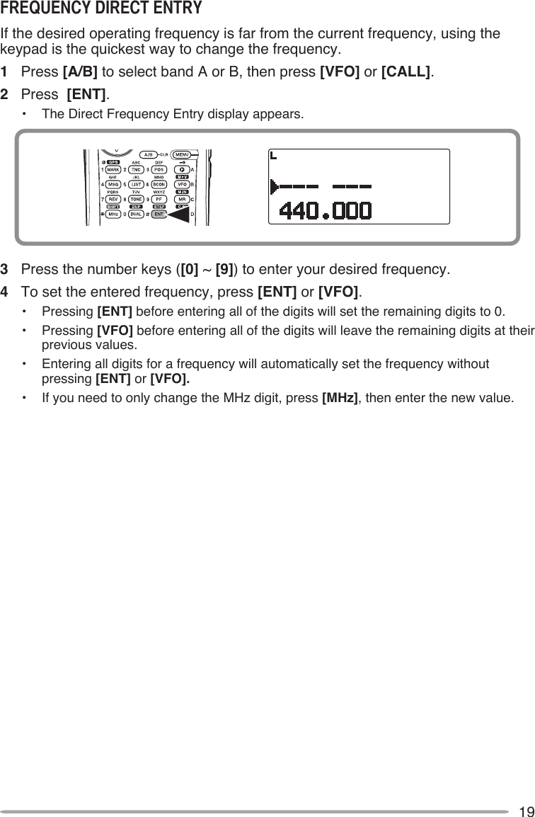 19If the desired operating frequency is far from the current frequency, using the keypad is the quickest way to change the frequency. 1  Press [A/B] to select band A or B, then press [VFO] or [CALL].2  Press  [ENT].•  The Direct Frequency Entry display appears.3  Press the number keys ([0] ~ [9]) to enter your desired frequency.4  To set the entered frequency, press [ENT] or [VFO].•  Pressing [ENT] before entering all of the digits will set the remaining digits to 0.•  Pressing [VFO] before entering all of the digits will leave the remaining digits at their previous values.•  Entering all digits for a frequency will automatically set the frequency without pressing [ENT] or [VFO].•  If you need to only change the MHz digit, press [MHz], then enter the new value.