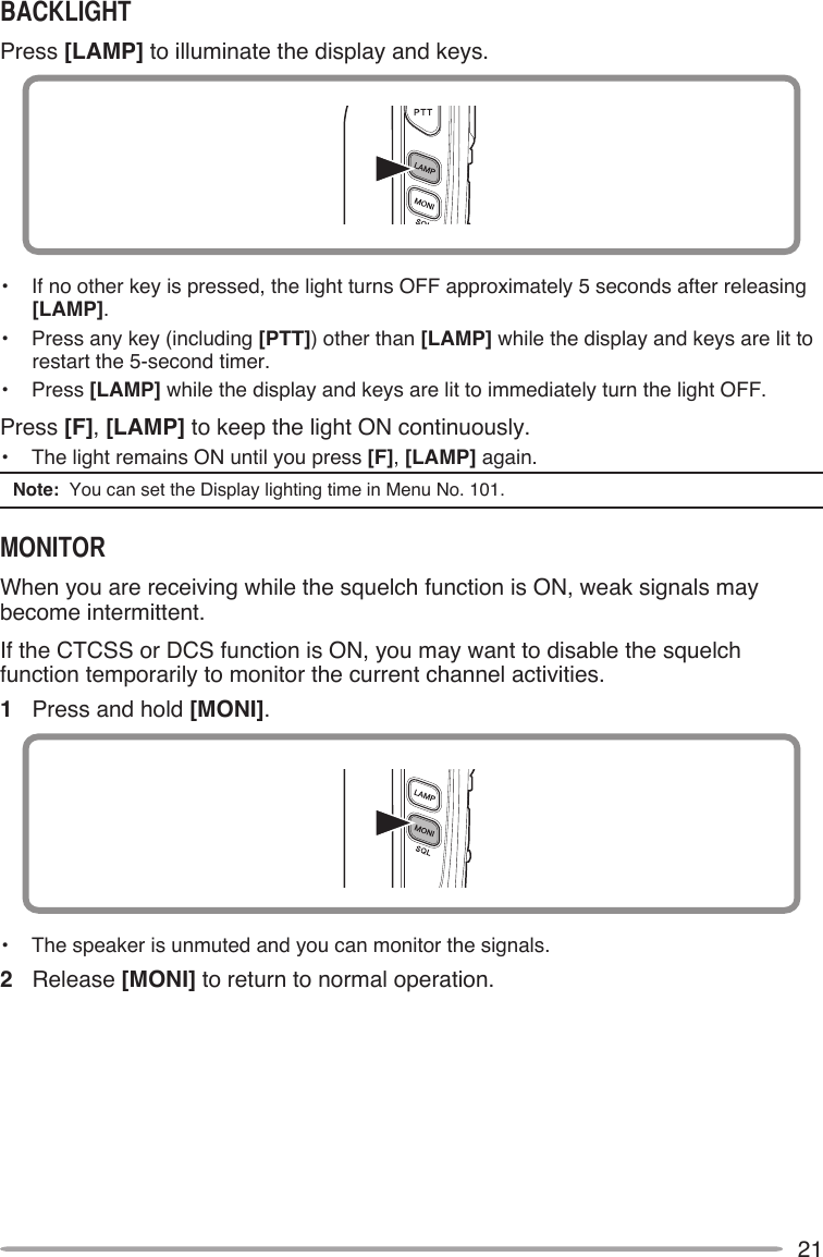 21Press [LAMP] to illuminate the display and keys.•   If no other key is pressed, the light turns OFF approximately 5 seconds after releasing [LAMP].•   Press any key (including [PTT]) other than [LAMP] while the display and keys are lit to restart the 5-second timer.•   Press [LAMP] while the display and keys are lit to immediately turn the light OFF.Press [F], [LAMP] to keep the light ON continuously.•   The light remains ON until you press [F], [LAMP] again.Note:  You can set the Display lighting time in Menu No. 101.When you are receiving while the squelch function is ON, weak signals may become intermittent.If the CTCSS or DCS function is ON, you may want to disable the squelch function temporarily to monitor the current channel activities.1  Press and hold [MONI].•   The speaker is unmuted and you can monitor the signals.2  Release [MONI] to return to normal operation.