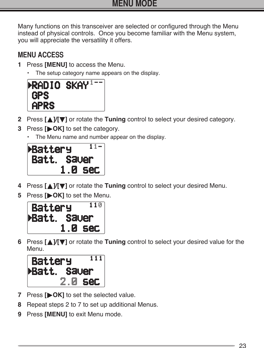 23Many functions on this transceiver are selected or configured through the Menu instead of physical controls.  Once you become familiar with the Menu system, you will appreciate the versatility it offers.1  Press [MENU] to access the Menu.•  The setup category name appears on the display.2  Press [ ]/[ ] or rotate the Tuning control to select your desired category.3  Press [ OK] to set the category.•  The Menu name and number appear on the display.4  Press [ ]/[ ] or rotate the Tuning control to select your desired Menu.5  Press [ OK] to set the Menu.6  Press [ ]/[ ] or rotate the Tuning control to select your desired value for the Menu.7  Press [ OK] to set the selected value.8  Repeat steps 2 to 7 to set up additional Menus.9  Press [MENU] to exit Menu mode.