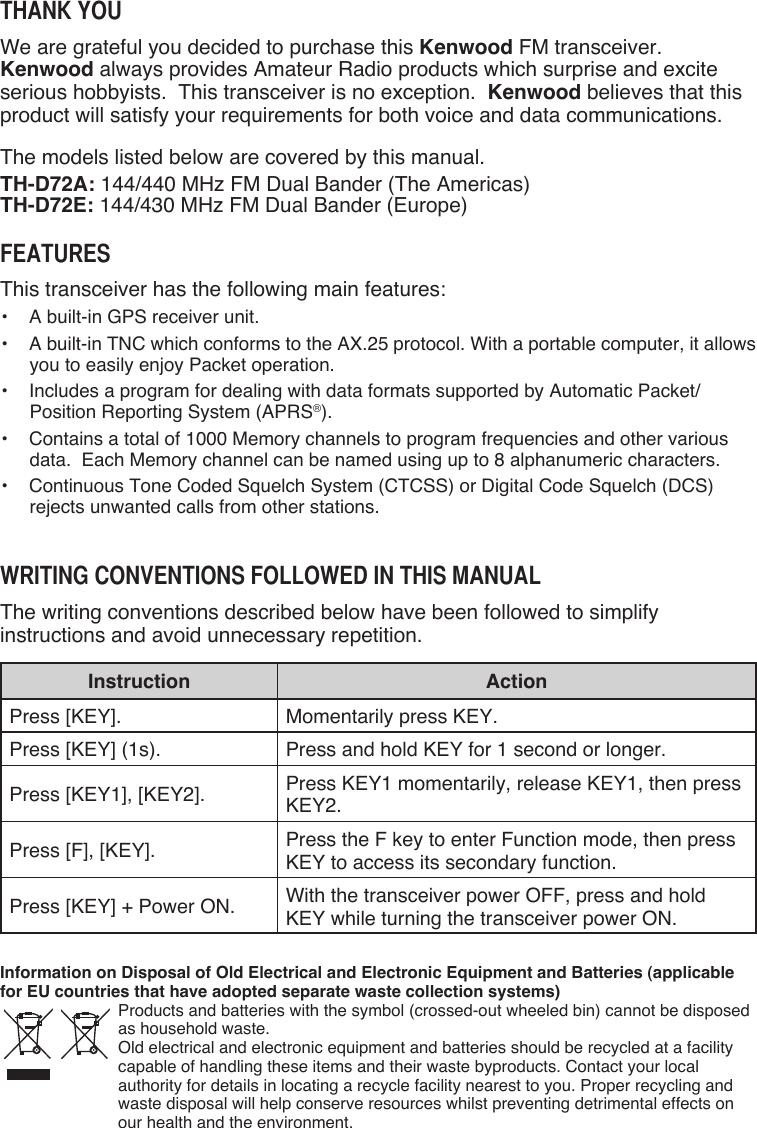 Thank YouWe are grateful you decided to purchase this Kenwood FM transceiver.  Kenwood always provides Amateur Radio products which surprise and excite serious hobbyists.  This transceiver is no exception.  Kenwood believes that this product will satisfy your requirements for both voice and data communications.The models listed below are covered by this manual.TH-D72A: 144/440 MHz FM Dual Bander (The Americas)TH-D72E: 144/430 MHz FM Dual Bander (Europe)FeaTuresThis transceiver has the following main features:•  A built-in GPS receiver unit.•  A built-in TNC which conforms to the AX.25 protocol. With a portable computer, it allows you to easily enjoy Packet operation.•  Includes a program for dealing with data formats supported by Automatic Packet/ Position Reporting System (APRS®).•  Contains a total of 1000 Memory channels to program frequencies and other various data.  Each Memory channel can be named using up to 8 alphanumeric characters.•  Continuous Tone Coded Squelch System (CTCSS) or Digital Code Squelch (DCS) rejects unwanted calls from other stations.WriTing ConvenTions FolloWed in This ManualThe writing conventions described below have been followed to simplify instructions and avoid unnecessary repetition.Instruction ActionPress [KEY]. Momentarily press KEY.Press [KEY] (1s). Press and hold KEY for 1 second or longer.Press [KEY1], [KEY2]. Press KEY1 momentarily, release KEY1, then press KEY2.Press [F], [KEY]. Press the F key to enter Function mode, then press KEY to access its secondary function.Press [KEY] + Power ON. With the transceiver power OFF, press and hold KEY while turning the transceiver power ON.Information on Disposal of Old Electrical and Electronic Equipment and Batteries (applicable for EU countries that have adopted separate waste collection systems)Products and batteries with the symbol (crossed-out wheeled bin) cannot be disposed as household waste. Old electrical and electronic equipment and batteries should be recycled at a facility capable of handling these items and their waste byproducts. Contact your local authority for details in locating a recycle facility nearest to you. Proper recycling and waste disposal will help conserve resources whilst preventing detrimental effects on our health and the environment.