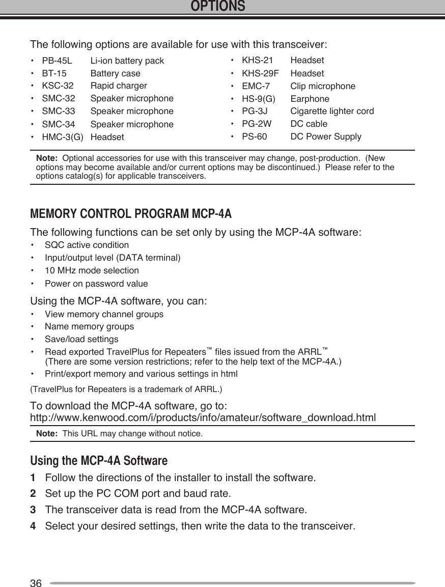36The following options are available for use with this transceiver:•  PB-45L  Li-ion battery pack•  BT-15  Battery case•  KSC-32  Rapid charger•  SMC-32  Speaker microphone•  SMC-33  Speaker microphone•  SMC-34  Speaker microphone•  HMC-3(G)  Headset•  KHS-21  Headset•  KHS-29F  Headset•  EMC-7  Clip microphone•  HS-9(G)  Earphone•  PG-3J  Cigarette lighter cord•  PG-2W  DC cable•  PS-60  DC Power SupplyNote:  Optional accessories for use with this transceiver may change, post-production.  (New options may become available and/or current options may be discontinued.)  Please refer to the options catalog(s) for applicable transceivers.The following functions can be set only by using the MCP-4A software:•  SQC active condition•  Input/output level (DATA terminal)•  10 MHz mode selection•  Power on password valueUsing the MCP-4A software, you can:•  View memory channel groups•  Name memory groups•  Save/load settings•  Read exported TravelPlus for Repeaters™ files issued from the ARRL™       (There are some version restrictions; refer to the help text of the MCP-4A.)•  Print/export memory and various settings in html(TravelPlus for Repeaters is a trademark of ARRL.)To download the MCP-4A software, go to: http://www.kenwood.com/i/products/info/amateur/software_download.htmlNote:  This URL may change without notice.1  Follow the directions of the installer to install the software.2  Set up the PC COM port and baud rate.3  The transceiver data is read from the MCP-4A software.4  Select your desired settings, then write the data to the transceiver.