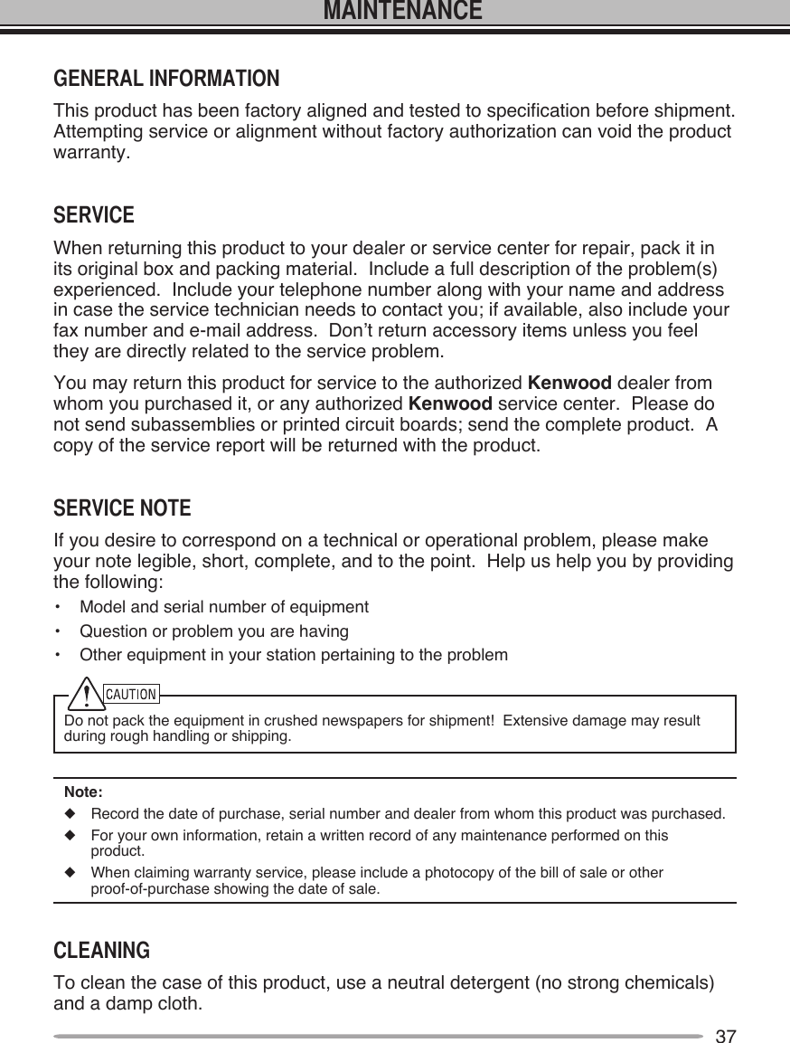 37MAINTENANCEGENERAL INFORMATIONThis product has been factory aligned and tested to specification before shipment.  Attempting service or alignment without factory authorization can void the product warranty.SERVICEWhen returning this product to your dealer or service center for repair, pack it in its original box and packing material.  Include a full description of the problem(s) experienced.  Include your telephone number along with your name and address in case the service technician needs to contact you; if available, also include your fax number and e-mail address.  Don’t return accessory items unless you feel they are directly related to the service problem.You may return this product for service to the authorized Kenwood dealer from whom you purchased it, or any authorized Kenwood service center.  Please do not send subassemblies or printed circuit boards; send the complete product.  A copy of the service report will be returned with the product.SERVICE NOTEIf you desire to correspond on a technical or operational problem, please make your note legible, short, complete, and to the point.  Help us help you by providing the following:•  Model and serial number of equipment•  Question or problem you are having•  Other equipment in your station pertaining to the problemDo not pack the equipment in crushed newspapers for shipment!  Extensive damage may result during rough handling or shipping.Note:u  Record the date of purchase, serial number and dealer from whom this product was purchased.u  For your own information, retain a written record of any maintenance performed on this product.u  When claiming warranty service, please include a photocopy of the bill of sale or other  proof-of-purchase showing the date of sale.CLEANINGTo clean the case of this product, use a neutral detergent (no strong chemicals) and a damp cloth.