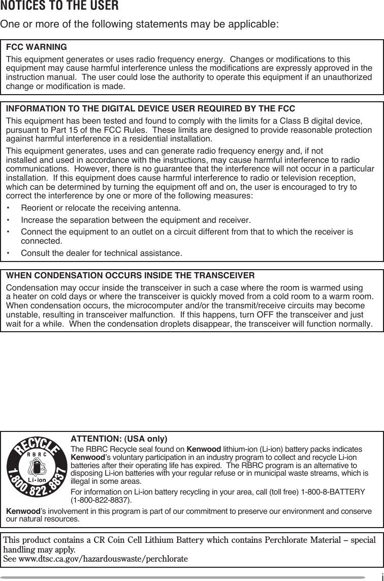 iNOTICES TO THE USER One or more of the following statements may be applicable:FCC WARNING  This equipment generates or uses radio frequency energy.  Changes or modifications to this equipment may cause harmful interference unless the modifications are expressly approved in the instruction manual.  The user could lose the authority to operate this equipment if an unauthorized change or modification is made.INFORMATION TO THE DIGITAL DEVICE USER REQUIRED BY THE FCC  This equipment has been tested and found to comply with the limits for a Class B digital device, pursuant to Part 15 of the FCC Rules.  These limits are designed to provide reasonable protection against harmful interference in a residential installation.  This equipment generates, uses and can generate radio frequency energy and, if not installed and used in accordance with the instructions, may cause harmful interference to radio communications.  However, there is no guarantee that the interference will not occur in a particular installation.  If this equipment does cause harmful interference to radio or television reception, which can be determined by turning the equipment off and on, the user is encouraged to try to correct the interference by one or more of the following measures:•  Reorient or relocate the receiving antenna.•  Increase the separation between the equipment and receiver.•  Connect the equipment to an outlet on a circuit different from that to which the receiver is connected.•  Consult the dealer for technical assistance.WHEN CONDENSATION OCCURS INSIDE THE TRANSCEIVER  Condensation may occur inside the transceiver in such a case where the room is warmed using a heater on cold days or where the transceiver is quickly moved from a cold room to a warm room.  When condensation occurs, the microcomputer and/or the transmit/receive circuits may become unstable, resulting in transceiver malfunction.  If this happens, turn OFF the transceiver and just wait for a while.  When the condensation droplets disappear, the transceiver will function normally.ATTENTION: (USA only)The RBRC Recycle seal found on Kenwood lithium-ion (Li-ion) battery packs indicates Kenwood’s voluntary participation in an industry program to collect and recycle Li-ion batteries after their operating life has expired.  The RBRC program is an alternative to disposing Li-ion batteries with your regular refuse or in municipal waste streams, which is illegal in some areas.For information on Li-ion battery recycling in your area, call (toll free) 1-800-8-BATTERY (1-800-822-8837).Kenwood’s involvement in this program is part of our commitment to preserve our environment and conserve our natural resources.This product contains a CR Coin Cell Lithium Battery which contains Perchlorate Material – special handling may apply.See www.dtsc.ca.gov/hazardouswaste/perchlorate