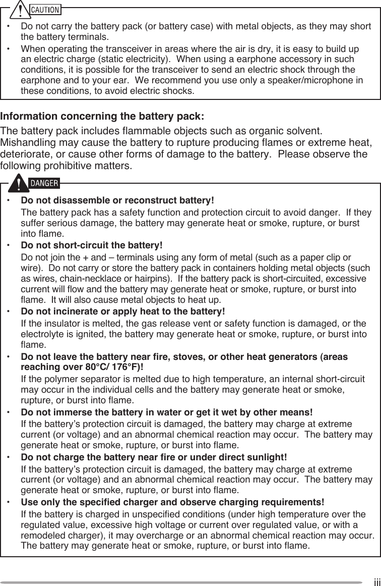 iii•  Do not carry the battery pack (or battery case) with metal objects, as they may short the battery terminals.•  When operating the transceiver in areas where the air is dry, it is easy to build up an electric charge (static electricity).  When using a earphone accessory in such conditions, it is possible for the transceiver to send an electric shock through the earphone and to your ear.  We recommend you use only a speaker/microphone in these conditions, to avoid electric shocks.Information concerning the battery pack:The battery pack includes flammable objects such as organic solvent.  Mishandling may cause the battery to rupture producing flames or extreme heat, deteriorate, or cause other forms of damage to the battery.  Please observe the following prohibitive matters.•  Do not disassemble or reconstruct battery!  The battery pack has a safety function and protection circuit to avoid danger.  If they suffer serious damage, the battery may generate heat or smoke, rupture, or burst into flame.•  Do not short-circuit the battery!  Do not join the + and – terminals using any form of metal (such as a paper clip or wire).  Do not carry or store the battery pack in containers holding metal objects (such as wires, chain-necklace or hairpins).  If the battery pack is short-circuited, excessive current will flow and the battery may generate heat or smoke, rupture, or burst into flame.  It will also cause metal objects to heat up.•  Do not incinerate or apply heat to the battery!  If the insulator is melted, the gas release vent or safety function is damaged, or the electrolyte is ignited, the battery may generate heat or smoke, rupture, or burst into flame.•  Do not leave the battery near fire, stoves, or other heat generators (areas reaching over 80°C/ 176°F)!  If the polymer separator is melted due to high temperature, an internal short-circuit may occur in the individual cells and the battery may generate heat or smoke, rupture, or burst into flame.  •  Do not immerse the battery in water or get it wet by other means!  If the battery’s protection circuit is damaged, the battery may charge at extreme current (or voltage) and an abnormal chemical reaction may occur.  The battery may generate heat or smoke, rupture, or burst into flame.•  Do not charge the battery near fire or under direct sunlight!  If the battery’s protection circuit is damaged, the battery may charge at extreme current (or voltage) and an abnormal chemical reaction may occur.  The battery may generate heat or smoke, rupture, or burst into flame.•  Use only the specified charger and observe charging requirements!  If the battery is charged in unspecified conditions (under high temperature over the regulated value, excessive high voltage or current over regulated value, or with a remodeled charger), it may overcharge or an abnormal chemical reaction may occur.  The battery may generate heat or smoke, rupture, or burst into flame.