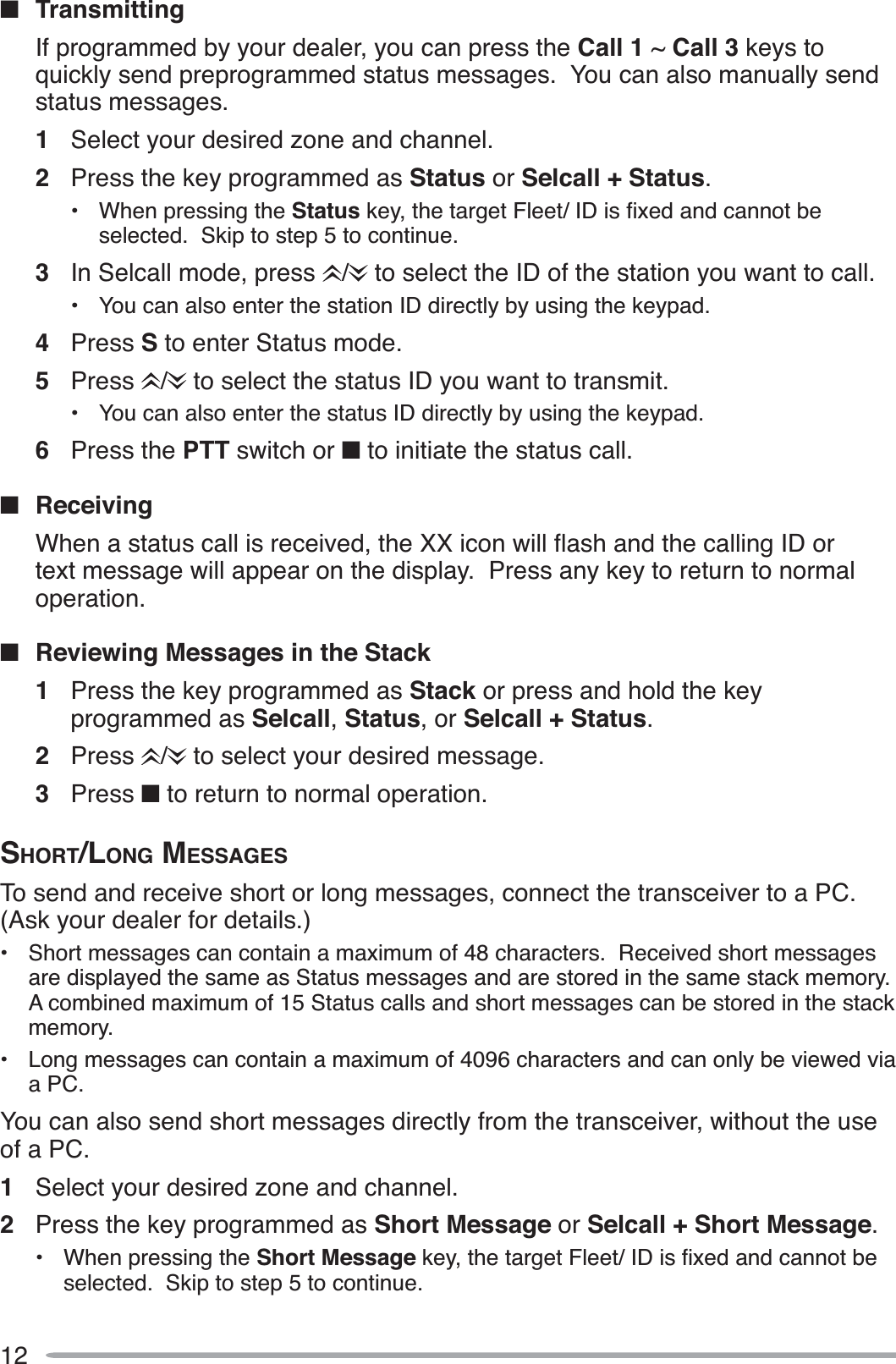 12QTransmittingIf programmed by your dealer, you can press the Call 1 ~ Call 3 keys to quickly send preprogrammed status messages.  You can also manually send status messages.1Select your desired zone and channel.2Press the key programmed as Status or Selcall + Status.• When pressing the StatusNH\WKHWDUJHW)OHHW,&apos;LVÀ[HGDQGFDQQRWEHselected.  Skip to step 5 to continue.3In Selcall mode, press  /  to select the ID of the station you want to call.• You can also enter the station ID directly by using the keypad.4Press S to enter Status mode.5Press /  to select the status ID you want to transmit.• You can also enter the status ID directly by using the keypad.6Press the PTT switch or Q to initiate the status call.QReceiving :KHQDVWDWXVFDOOLVUHFHLYHGWKH;;LFRQZLOOÁDVKDQGWKHFDOOLQJ,&apos;RUtext message will appear on the display.  Press any key to return to normal operation.QReviewing Messages in the Stack1Press the key programmed as Stack or press and hold the key programmed as Selcall,Status, or Selcall + Status.2Press /  to select your desired message.3Press Q to return to normal operation.SHORT/LONG MESSAGESTo send and receive short or long messages, connect the transceiver to a PC.  (Ask your dealer for details.)• Short messages can contain a maximum of 48 characters.  Received short messages are displayed the same as Status messages and are stored in the same stack memory.  A combined maximum of 15 Status calls and short messages can be stored in the stack memory.• Long messages can contain a maximum of 4096 characters and can only be viewed via a PC. You can also send short messages directly from the transceiver, without the use of a PC.1Select your desired zone and channel.2Press the key programmed as Short Message or Selcall + Short Message.• When pressing the Short MessageNH\WKHWDUJHW)OHHW,&apos;LVÀ[HGDQGFDQQRWEHselected.  Skip to step 5 to continue.