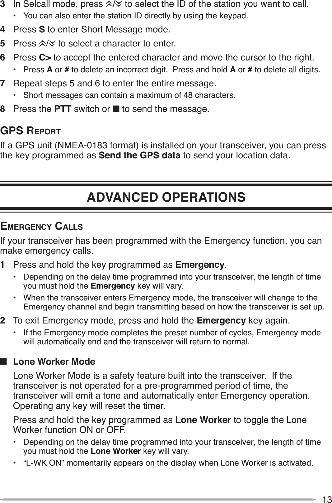 133In Selcall mode, press  /  to select the ID of the station you want to call.• You can also enter the station ID directly by using the keypad.4Press S to enter Short Message mode.5Press /  to select a character to enter.6Press C&gt; to accept the entered character and move the cursor to the right.• Press A or # to delete an incorrect digit.  Press and hold A or #to delete all digits.7Repeat steps 5 and 6 to enter the entire message.• Short messages can contain a maximum of 48 characters.8Press the PTT switch or Q to send the message.GPS REPORTIf a GPS unit (NMEA-0183 format) is installed on your transceiver, you can press the key programmed as Send the GPS data to send your location data.ADVANCED OPERATIONSEMERGENCY CALLSIf your transceiver has been programmed with the Emergency function, you can make emergency calls.1Press and hold the key programmed as Emergency.• Depending on the delay time programmed into your transceiver, the length of time you must hold the Emergency key will vary.• When the transceiver enters Emergency mode, the transceiver will change to the Emergency channel and begin transmitting based on how the transceiver is set up.2To exit Emergency mode, press and hold the Emergency key again.• If the Emergency mode completes the preset number of cycles, Emergency mode will automatically end and the transceiver will return to normal.QLone Worker ModeLone Worker Mode is a safety feature built into the transceiver.  If the transceiver is not operated for a pre-programmed period of time, the transceiver will emit a tone and automatically enter Emergency operation.Operating any key will reset the timer.Press and hold the key programmed as Lone Worker to toggle the Lone Worker function ON or OFF.• Depending on the delay time programmed into your transceiver, the length of time you must hold the Lone Worker key will vary.• “L-WK ON” momentarily appears on the display when Lone Worker is activated.