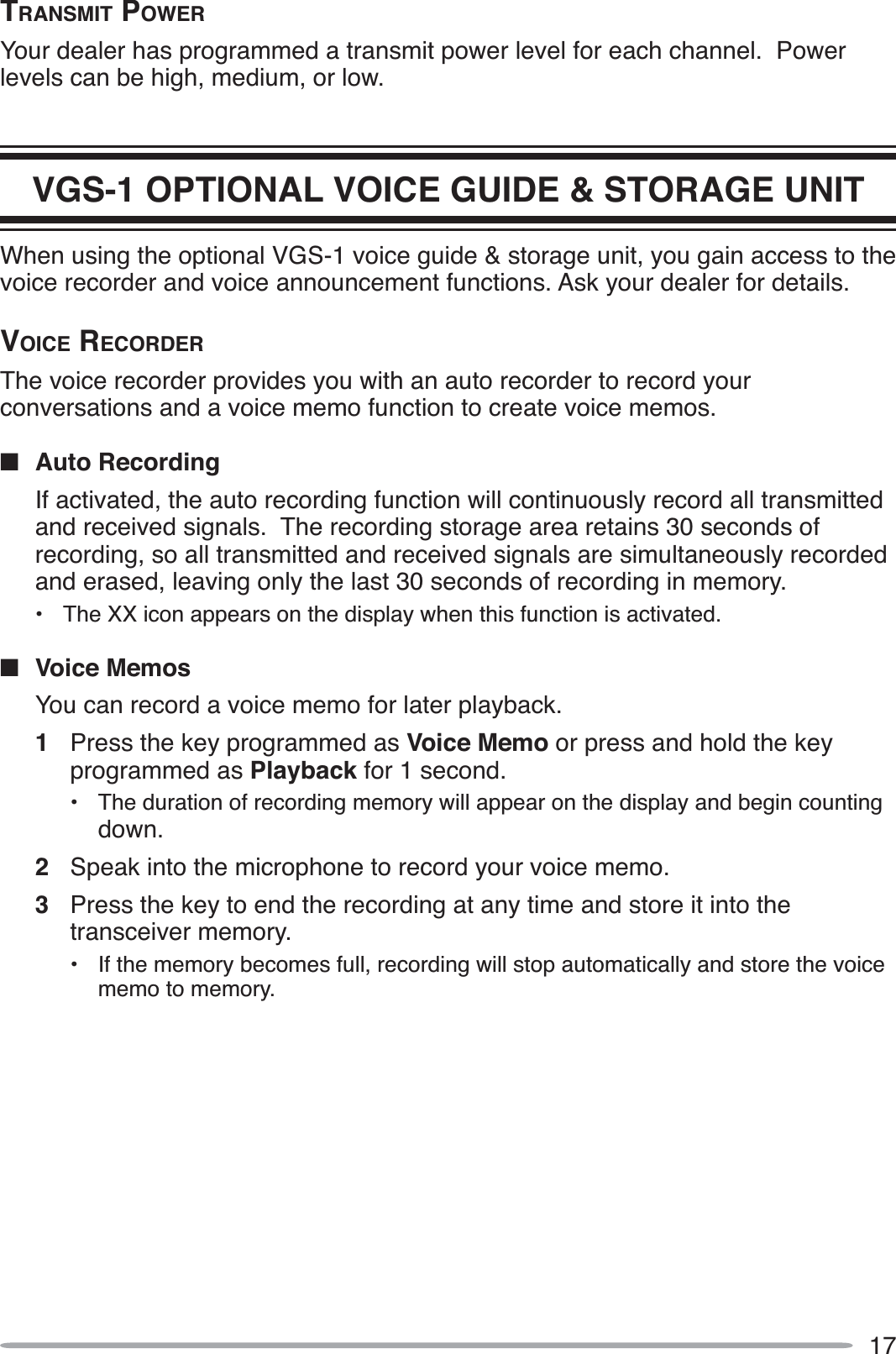 17TRANSMIT POWERYour dealer has programmed a transmit power level for each channel.  Power levels can be high, medium, or low.VGS-1 OPTIONAL VOICE GUIDE &amp; STORAGE UNITWhen using the optional VGS-1 voice guide &amp; storage unit, you gain access to the voice recorder and voice announcement functions. Ask your dealer for details.VOICE RECORDERThe voice recorder provides you with an auto recorder to record your conversations and a voice memo function to create voice memos.QAuto RecordingIf activated, the auto recording function will continuously record all transmitted and received signals.  The recording storage area retains 30 seconds of recording, so all transmitted and received signals are simultaneously recorded and erased, leaving only the last 30 seconds of recording in memory.• The XX icon appears on the display when this function is activated.QVoice MemosYou can record a voice memo for later playback.1Press the key programmed as Voice Memo or press and hold the key programmed as Playback for 1 second.• The duration of recording memory will appear on the display and begin counting down.2Speak into the microphone to record your voice memo.3Press the key to end the recording at any time and store it into the transceiver memory.• If the memory becomes full, recording will stop automatically and store the voice memo to memory.