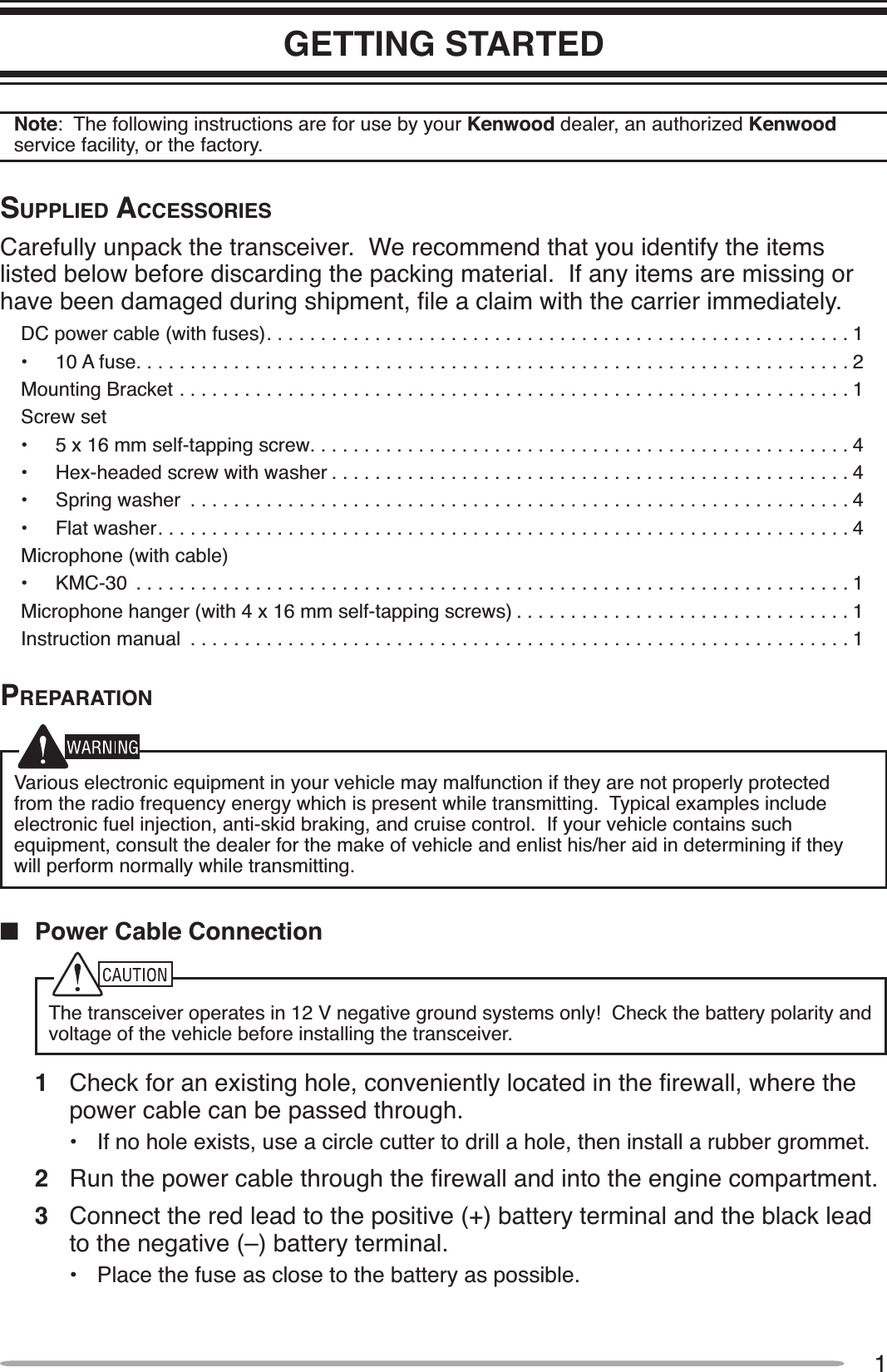 1GETTING STARTEDNote:  The following instructions are for use by your Kenwood dealer, an authorized Kenwoodservice facility, or the factory.SUPPLIED ACCESSORIESCarefully unpack the transceiver.  We recommend that you identify the items listed below before discarding the packing material.  If any items are missing or KDYHEHHQGDPDJHGGXULQJVKLSPHQWÀOHDFODLPZLWKWKHFDUULHULPPHGLDWHO\DC power cable (with fuses)......................................................1• 10 A fuse..................................................................2Mounting Bracket ..............................................................1Screw set• 5 x 16 mm self-tapping screw..................................................4• Hex-headed screw with washer ................................................4• Spring washer  .............................................................4• Flat washer................................................................4Microphone (with cable)• KMC-30  ..................................................................1Microphone hanger (with 4 x 16 mm self-tapping screws) ...............................1Instruction manual  .............................................................1PREPARATIONVarious electronic equipment in your vehicle may malfunction if they are not properly protected from the radio frequency energy which is present while transmitting.  Typical examples include electronic fuel injection, anti-skid braking, and cruise control.  If your vehicle contains such equipment, consult the dealer for the make of vehicle and enlist his/her aid in determining if they will perform normally while transmitting.QPower Cable ConnectionThe transceiver operates in 12 V negative ground systems only!  Check the battery polarity and voltage of the vehicle before installing the transceiver.1 &amp;KHFNIRUDQH[LVWLQJKROHFRQYHQLHQWO\ORFDWHGLQWKHÀUHZDOOZKHUHWKHpower cable can be passed through.• If no hole exists, use a circle cutter to drill a hole, then install a rubber grommet.2 5XQWKHSRZHUFDEOHWKURXJKWKHÀUHZDOODQGLQWRWKHHQJLQHFRPSDUWPHQW3Connect the red lead to the positive (+) battery terminal and the black lead to the negative (–) battery terminal.• Place the fuse as close to the battery as possible.