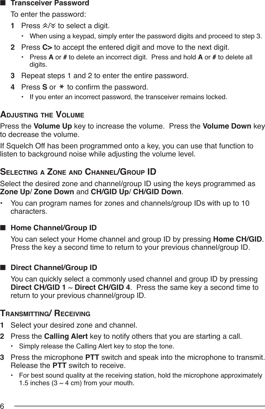 6QTransceiver PasswordTo enter the password:1Press /  to select a digit.• When using a keypad, simply enter the password digits and proceed to step 3.2Press C&gt; to accept the entered digit and move to the next digit.• Press A or # to delete an incorrect digit.  Press and hold A or #to delete all digits.3Repeat steps 1 and 2 to enter the entire password.4Press S or  WRFRQÀUPWKHSDVVZRUG• If you enter an incorrect password, the transceiver remains locked.ADJUSTING THE VOLUMEPress the Volume Up key to increase the volume.  Press the Volume Down keyto decrease the volume.If Squelch Off has been programmed onto a key, you can use that function to listen to background noise while adjusting the volume level.SELECTING A ZONE AND CHANNEL/GROUP IDSelect the desired zone and channel/group ID using the keys programmed as Zone Up/Zone Down and CH/GID Up/CH/GID Down.• You can program names for zones and channels/group IDs with up to 10characters.QHome Channel/Group IDYou can select your Home channel and group ID by pressing Home CH/GID.Press the key a second time to return to your previous channel/group ID.QDirect Channel/Group IDYou can quickly select a commonly used channel and group ID by pressing Direct CH/GID 1 ~ Direct CH/GID 4.  Press the same key a second time to return to your previous channel/group ID.TRANSMITTING/RECEIVING1Select your desired zone and channel.2Press the Calling Alert key to notify others that you are starting a call.• Simply release the Calling Alert key to stop the tone.3Press the microphone PTT switch and speak into the microphone to transmit.Release the PTT switch to receive.• For best sound quality at the receiving station, hold the microphone approximately 1.5 inches (3 ~ 4 cm) from your mouth.