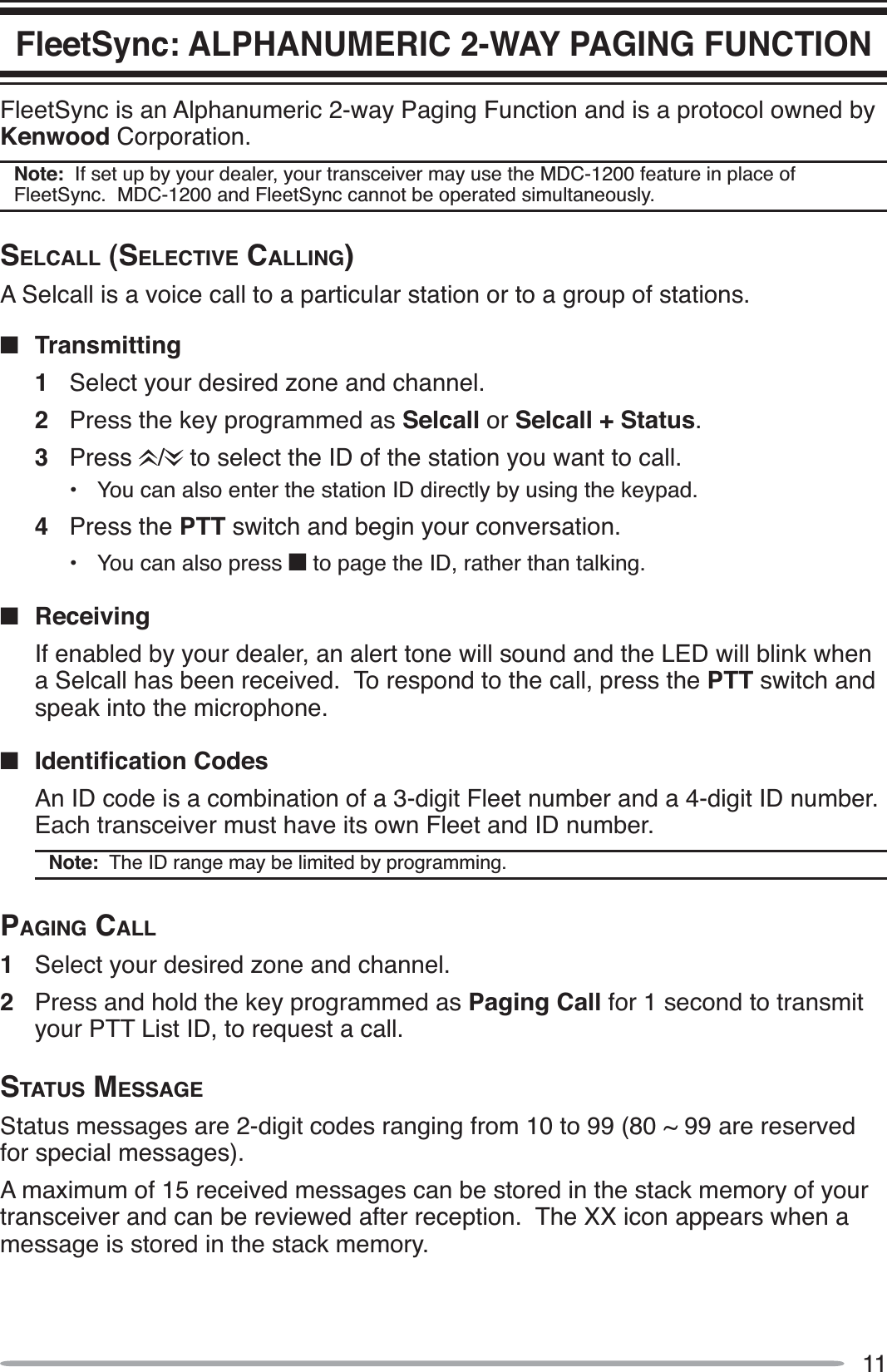 11FleetSync: ALPHANUMERIC 2-WAY PAGING FUNCTIONFleetSync is an Alphanumeric 2-way Paging Function and is a protocol owned by Kenwood Corporation.Note:  If set up by your dealer, your transceiver may use the MDC-1200 feature in place of FleetSync.  MDC-1200 and FleetSync cannot be operated simultaneously.SELCALL (SELECTIVE CALLING)A Selcall is a voice call to a particular station or to a group of stations.QTransmitting1Select your desired zone and channel.2Press the key programmed as Selcall or Selcall + Status.3Press /  to select the ID of the station you want to call.• You can also enter the station ID directly by using the keypad.4Press the PTT switch and begin your conversation.• You can also press Q to page the ID, rather than talking.QReceivingIf enabled by your dealer, an alert tone will sound and the LED will blink when a Selcall has been received.  To respond to the call, press the PTT switch and speak into the microphone.Q ,GHQWLÀFDWLRQ&amp;RGHVAn ID code is a combination of a 3-digit Fleet number and a 4-digit ID number.  Each transceiver must have its own Fleet and ID number.Note:  The ID range may be limited by programming.PAGING CALL1Select your desired zone and channel.2Press and hold the key programmed as Paging Call for 1 second to transmit your PTT List ID, to request a call.STATUS MESSAGEStatus messages are 2-digit codes ranging from 10 to 99 (80 ~ 99 are reserved for special messages).A maximum of 15 received messages can be stored in the stack memory of your transceiver and can be reviewed after reception.  The XX icon appears when a message is stored in the stack memory. 