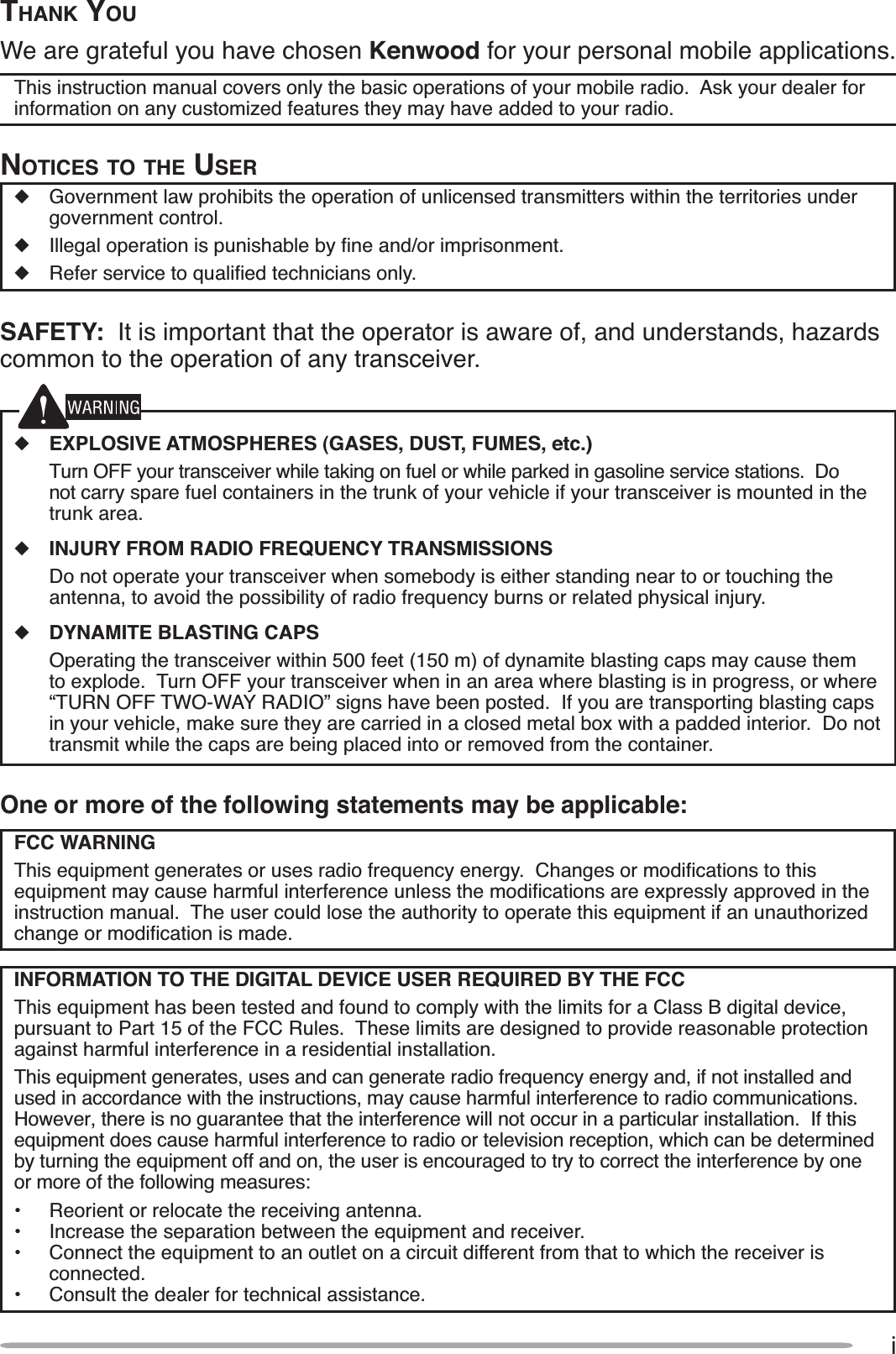 iOne or more of the following statements may be applicable:FCC WARNING7KLVHTXLSPHQWJHQHUDWHVRUXVHVUDGLRIUHTXHQF\HQHUJ\&amp;KDQJHVRUPRGLÀFDWLRQVWRWKLVHTXLSPHQWPD\FDXVHKDUPIXOLQWHUIHUHQFHXQOHVVWKHPRGLÀFDWLRQVDUHH[SUHVVO\DSSURYHGLQWKHinstruction manual.  The user could lose the authority to operate this equipment if an unauthorizedFKDQJHRUPRGLÀFDWLRQLVPDGHINFORMATION TO THE DIGITAL DEVICE USER REQUIRED BY THE FCC7KLVHTXLSPHQWKDVEHHQWHVWHGDQGIRXQGWRFRPSO\ZLWKWKHOLPLWVIRUD&amp;ODVV%GLJLWDOGHYLFHSXUVXDQWWR3DUWRIWKH)&amp;&amp;5XOHV7KHVHOLPLWVDUHGHVLJQHGWRSURYLGHUHDVRQDEOHSURWHFWLRQagainst harmful interference in a residential installation.7KLVHTXLSPHQWJHQHUDWHVXVHVDQGFDQJHQHUDWHUDGLRIUHTXHQF\HQHUJ\DQGLIQRWLQVWDOOHGDQGXVHGLQDFFRUGDQFHZLWKWKHLQVWUXFWLRQVPD\FDXVHKDUPIXOLQWHUIHUHQFHWRUDGLRFRPPXQLFDWLRQV+RZHYHUWKHUHLVQRJXDUDQWHHWKDWWKHLQWHUIHUHQFHZLOOQRWRFFXULQDSDUWLFXODULQVWDOODWLRQ,IWKLVHTXLSPHQWGRHVFDXVHKDUPIXOLQWHUIHUHQFHWRUDGLRRUWHOHYLVLRQUHFHSWLRQZKLFKFDQEHGHWHUPLQHGE\WXUQLQJWKHHTXLSPHQWRIIDQGRQWKHXVHULVHQFRXUDJHGWRWU\WRFRUUHFWWKHLQWHUIHUHQFHE\RQHor more of the following measures: 5HRULHQWRUUHORFDWHWKHUHFHLYLQJDQWHQQD ,QFUHDVHWKHVHSDUDWLRQEHWZHHQWKHHTXLSPHQWDQGUHFHLYHU &amp;RQQHFWWKHHTXLSPHQWWRDQRXWOHWRQDFLUFXLWGLIIHUHQWIURPWKDWWRZKLFKWKHUHFHLYHULVconnected.• Consult the dealer for technical assistance.THANK YOU:HDUHJUDWHIXO\RXKDYHFKRVHQKenwood for your personal mobile applications.7KLVLQVWUXFWLRQPDQXDOFRYHUVRQO\WKHEDVLFRSHUDWLRQVRI\RXUPRELOHUDGLR$VN\RXUGHDOHUIRULQIRUPDWLRQRQDQ\FXVWRPL]HGIHDWXUHVWKH\PD\KDYHDGGHGWR\RXUUDGLRNOTICES TO THE USERX *RYHUQPHQWODZSURKLELWVWKHRSHUDWLRQRIXQOLFHQVHGWUDQVPLWWHUVZLWKLQWKHWHUULWRULHVXQGHUJRYHUQPHQWFRQWUROX ,OOHJDORSHUDWLRQLVSXQLVKDEOHE\ÀQHDQGRULPSULVRQPHQWX 5HIHUVHUYLFHWRTXDOLÀHGWHFKQLFLDQVRQO\SAFETY:,WLVLPSRUWDQWWKDWWKHRSHUDWRULVDZDUHRIDQGXQGHUVWDQGVKD]DUGVFRPPRQWRWKHRSHUDWLRQRIDQ\WUDQVFHLYHUXEXPLOSIVE ATMOSPHERES (GASES, DUST, FUMES, etc.) 7XUQ2))\RXUWUDQVFHLYHUZKLOHWDNLQJRQIXHORUZKLOHSDUNHGLQJDVROLQHVHUYLFHVWDWLRQV&apos;RQRWFDUU\VSDUHIXHOFRQWDLQHUVLQWKHWUXQNRI\RXUYHKLFOHLI\RXUWUDQVFHLYHULVPRXQWHGLQWKHWUXQNDUHDXINJURY FROM RADIO FREQUENCY TRANSMISSIONS &apos;RQRWRSHUDWH\RXUWUDQVFHLYHUZKHQVRPHERG\LVHLWKHUVWDQGLQJQHDUWRRUWRXFKLQJWKHDQWHQQDWRDYRLGWKHSRVVLELOLW\RIUDGLRIUHTXHQF\EXUQVRUUHODWHGSK\VLFDOLQMXU\XDYNAMITE BLASTING CAPS 2SHUDWLQJWKHWUDQVFHLYHUZLWKLQIHHWPRIG\QDPLWHEODVWLQJFDSVPD\FDXVHWKHPWRH[SORGH7XUQ2))\RXUWUDQVFHLYHUZKHQLQDQDUHDZKHUHEODVWLQJLVLQSURJUHVVRUZKHUH´78512))7:2:$&lt;5$&apos;,2µVLJQVKDYHEHHQSRVWHG,I\RXDUHWUDQVSRUWLQJEODVWLQJFDSVLQ\RXUYHKLFOHPDNHVXUHWKH\DUHFDUULHGLQDFORVHGPHWDOER[ZLWKDSDGGHGLQWHULRU&apos;RQRWWUDQVPLWZKLOHWKHFDSVDUHEHLQJSODFHGLQWRRUUHPRYHGIURPWKHFRQWDLQHU