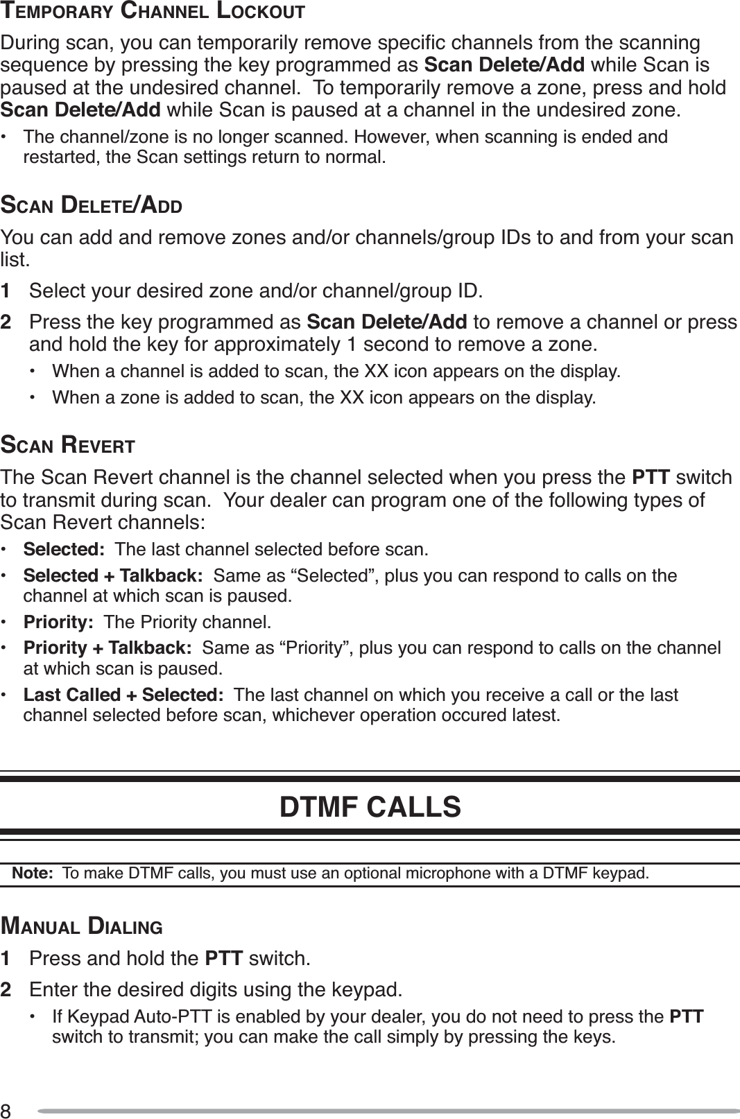 8TEMPORARY CHANNEL LOCKOUT&apos;XULQJVFDQ\RXFDQWHPSRUDULO\UHPRYHVSHFLÀFFKDQQHOVIURPWKHVFDQQLQJsequence by pressing the key programmed as Scan Delete/Add while Scan is paused at the undesired channel.  To temporarily remove a zone, press and hold Scan Delete/Add while Scan is paused at a channel in the undesired zone.• The channel/zone is no longer scanned. However, when scanning is ended and restarted, the Scan settings return to normal.SCAN DELETE/ADDYou can add and remove zones and/or channels/group IDs to and from your scan list.1Select your desired zone and/or channel/group ID.2Press the key programmed as Scan Delete/Add to remove a channel or press and hold the key for approximately 1 second to remove a zone.• When a channel is added to scan, the XX icon appears on the display.• When a zone is added to scan, the XX icon appears on the display.SCAN REVERTThe Scan Revert channel is the channel selected when you press the PTT switchto transmit during scan.  Your dealer can program one of the following types of Scan Revert channels:•Selected:  The last channel selected before scan.•Selected + Talkback:  Same as “Selected”, plus you can respond to calls on the channel at which scan is paused.•Priority:  The Priority channel.•Priority + Talkback:  Same as “Priority”, plus you can respond to calls on the channel at which scan is paused.•Last Called + Selected:  The last channel on which you receive a call or the last channel selected before scan, whichever operation occured latest.DTMF CALLSNote:  To make DTMF calls, you must use an optional microphone with a DTMF keypad.MANUAL DIALING1Press and hold the PTT switch.2Enter the desired digits using the keypad.• If Keypad Auto-PTT is enabled by your dealer, you do not need to press the PTTswitch to transmit; you can make the call simply by pressing the keys.