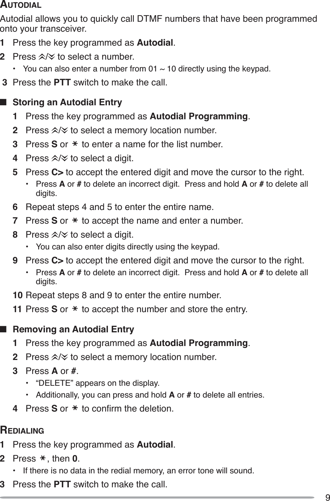 9AUTODIALAutodial allows you to quickly call DTMF numbers that have been programmed onto your transceiver.1Press the key programmed as Autodial.2Press /  to select a number.• You can also enter a number from 01 ~ 10 directly using the keypad. 3 Press the PTT switch to make the call.QStoring an Autodial Entry1Press the key programmed as Autodial Programming.2Press /  to select a memory location number.3Press S or   to enter a name for the list number.4Press /  to select a digit.5Press C&gt; to accept the entered digit and move the cursor to the right.• Press A or # to delete an incorrect digit.  Press and hold A or #to delete all digits.6Repeat steps 4 and 5 to enter the entire name.7Press S or   to accept the name and enter a number.8Press /  to select a digit.• You can also enter digits directly using the keypad.9Press C&gt; to accept the entered digit and move the cursor to the right.• Press A or # to delete an incorrect digit.  Press and hold A or #to delete all digits.10 Repeat steps 8 and 9 to enter the entire number.11 Press S or   to accept the number and store the entry.QRemoving an Autodial Entry1Press the key programmed as Autodial Programming.2Press /  to select a memory location number.3Press A or #.• “DELETE” appears on the display.• Additionally, you can press and hold A or # to delete all entries.4Press S or  WRFRQÀUPWKHGHOHWLRQREDIALING1Press the key programmed as Autodial.2Press , then 0.• If there is no data in the redial memory, an error tone will sound.3Press the PTT switch to make the call.