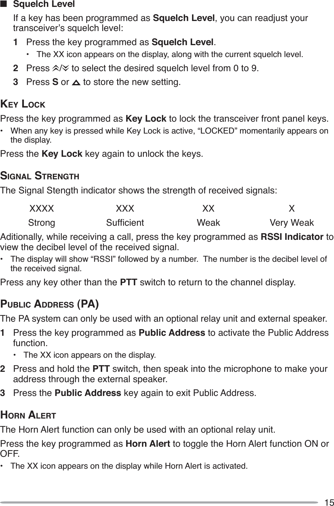 15QSquelch LevelIf a key has been programmed as Squelch Level, you can readjust your transceiver’s squelch level:1Press the key programmed as Squelch Level.• The XX icon appears on the display, along with the current squelch level.2Press /  to select the desired squelch level from 0 to 9.3Press S or   to store the new setting.KEY LOCKPress the key programmed as Key Lock to lock the transceiver front panel keys.• When any key is pressed while Key Lock is active, “LOCKED” momentarily appears on the display.Press the Key Lock key again to unlock the keys.SIGNAL STRENGTHThe Signal Stength indicator shows the strength of received signals:XXXX XXX XX XStrong 6XIÀFLHQW Weak Very WeakAditionally, while receiving a call, press the key programmed as RSSI Indicator to view the decibel level of the received signal.• The display will show “RSSI” followed by a number.  The number is the decibel level of the received signal.Press any key other than the PTT switch to return to the channel display.PUBLIC ADDRESS (PA)The PA system can only be used with an optional relay unit and external speaker.1Press the key programmed as Public Address to activate the Public Address function.• The XX icon appears on the display.2Press and hold the PTT switch, then speak into the microphone to make your address through the external speaker.3Press the Public Address key again to exit Public Address.HORN ALERTThe Horn Alert function can only be used with an optional relay unit. Press the key programmed as Horn Alert to toggle the Horn Alert function ON or OFF.• The XX icon appears on the display while Horn Alert is activated.