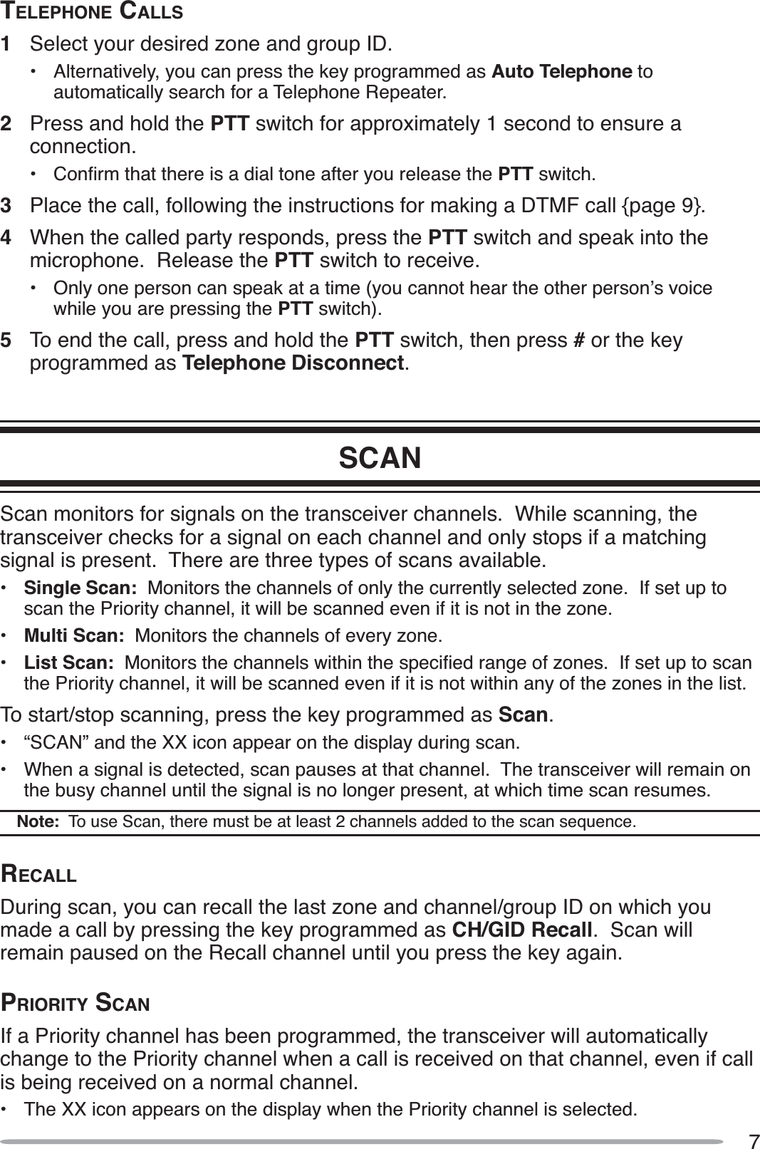7TELEPHONE CALLS1Select your desired zone and group ID.• Alternatively, you can press the key programmed as Auto Telephone toautomatically search for a Telephone Repeater.2Press and hold the PTT switch for approximately 1 second to ensure a connection.•&amp;RQÀUPWKDWWKHUHLVDGLDOWRQHDIWHU\RXUHOHDVHWKHPTT switch.3Place the call, following the instructions for making a DTMF call {page 9}.4When the called party responds, press the PTT switch and speak into the microphone.  Release the PTT switch to receive.• Only one person can speak at a time (you cannot hear the other person’s voice while you are pressing the PTT switch).5To end the call, press and hold the PTT switch, then press # or the key programmed as Telephone Disconnect.SCANScan monitors for signals on the transceiver channels.  While scanning, the transceiver checks for a signal on each channel and only stops if a matching signal is present.  There are three types of scans available.•Single Scan:  Monitors the channels of only the currently selected zone.  If set up to scan the Priority channel, it will be scanned even if it is not in the zone.•Multi Scan:  Monitors the channels of every zone.•List Scan:0RQLWRUVWKHFKDQQHOVZLWKLQWKHVSHFLÀHGUDQJHRI]RQHV,IVHWXSWRVFDQthe Priority channel, it will be scanned even if it is not within any of the zones in the list.To start/stop scanning, press the key programmed as Scan.• “SCAN” and the XX icon appear on the display during scan.• When a signal is detected, scan pauses at that channel.  The transceiver will remain on the busy channel until the signal is no longer present, at which time scan resumes. Note:  To use Scan, there must be at least 2 channels added to the scan sequence.RECALLDuring scan, you can recall the last zone and channel/group ID on which you made a call by pressing the key programmed as CH/GID Recall.  Scan will remain paused on the Recall channel until you press the key again.PRIORITY SCANIf a Priority channel has been programmed, the transceiver will automatically change to the Priority channel when a call is received on that channel, even if call is being received on a normal channel.• The XX icon appears on the display when the Priority channel is selected.