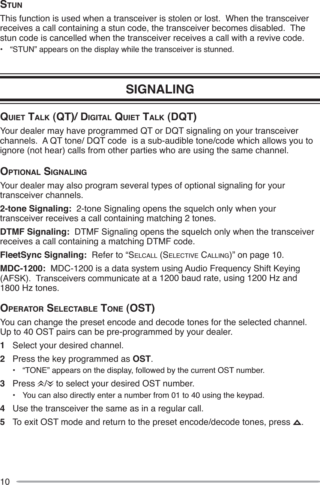 10STUNThis function is used when a transceiver is stolen or lost.  When the transceiver receives a call containing a stun code, the transceiver becomes disabled.  The stun code is cancelled when the transceiver receives a call with a revive code.• “STUN” appears on the display while the transceiver is stunned.SIGNALINGQUIET TALK (QT)/ DIGITAL QUIET TALK (DQT)Your dealer may have programmed QT or DQT signaling on your transceiver channels.  A QT tone/ DQT code  is a sub-audible tone/code which allows you to ignore (not hear) calls from other parties who are using the same channel.OPTIONAL SIGNALINGYour dealer may also program several types of optional signaling for your transceiver channels.2-tone Signaling:  2-tone Signaling opens the squelch only when your transceiver receives a call containing matching 2 tones.DTMF Signaling:  DTMF Signaling opens the squelch only when the transceiver receives a call containing a matching DTMF code.FleetSync Signaling:  Refer to “SELCALL (SELECTIVE CALLING)” on page 10.MDC-1200:  MDC-1200 is a data system using Audio Frequency Shift Keying (AFSK).  Transceivers communicate at a 1200 baud rate, using 1200 Hz and 1800 Hz tones.OPERATOR SELECTABLE TONE (OST)You can change the preset encode and decode tones for the selected channel.  Up to 40 OST pairs can be pre-programmed by your dealer.1Select your desired channel.2Press the key programmed as OST.• “TONE” appears on the display, followed by the current OST number.3Press /  to select your desired OST number.• You can also directly enter a number from 01 to 40 using the keypad.4Use the transceiver the same as in a regular call.5To exit OST mode and return to the preset encode/decode tones, press  .