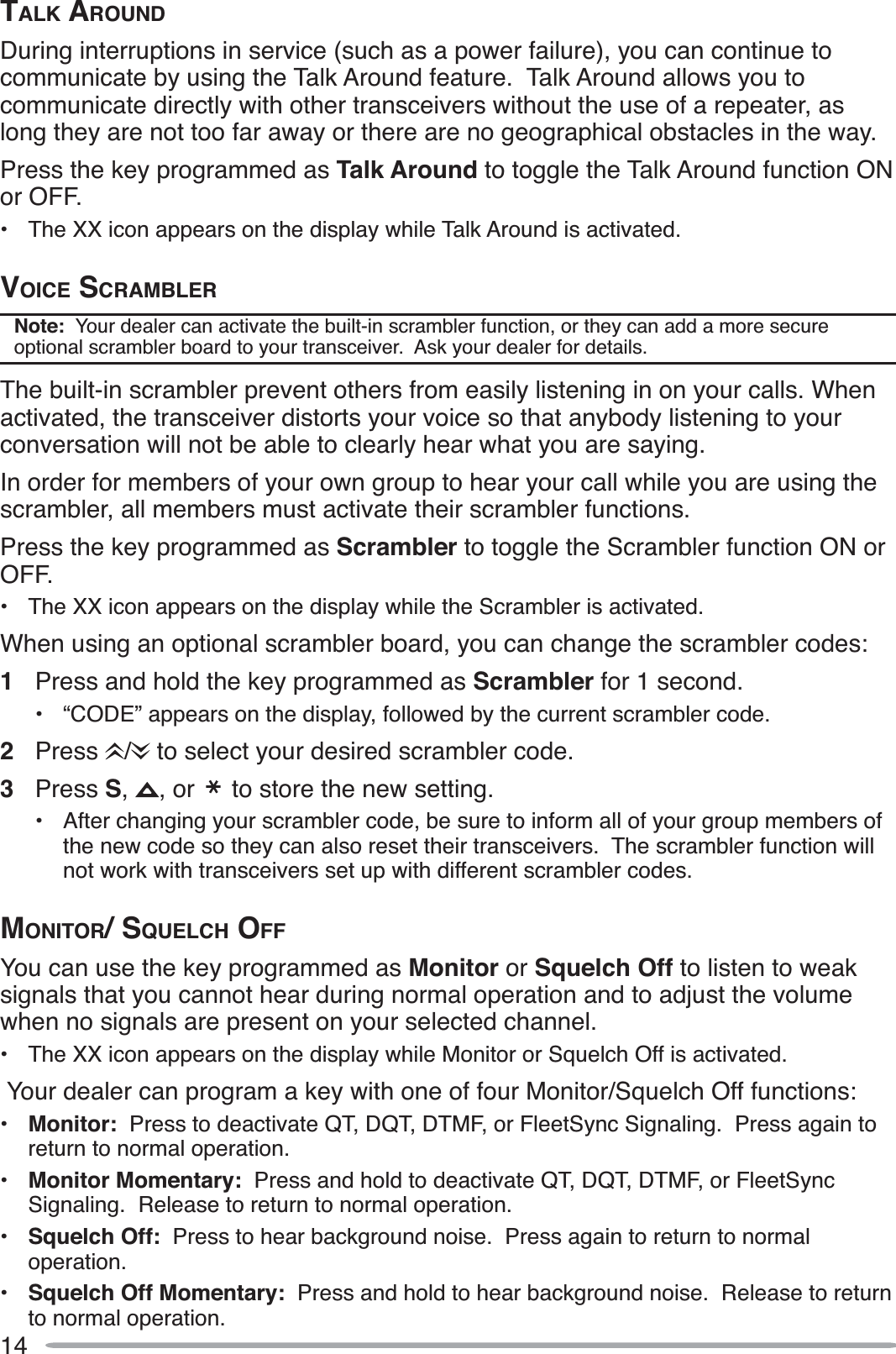 14TALK AROUNDDuring interruptions in service (such as a power failure), you can continue to communicate by using the Talk Around feature.  Talk Around allows you to communicate directly with other transceivers without the use of a repeater, as long they are not too far away or there are no geographical obstacles in the way.Press the key programmed as Talk Around to toggle the Talk Around function ON or OFF.• The XX icon appears on the display while Talk Around is activated.VOICE SCRAMBLERNote:  Your dealer can activate the built-in scrambler function, or they can add a more secure optional scrambler board to your transceiver.  Ask your dealer for details.The built-in scrambler prevent others from easily listening in on your calls. When activated, the transceiver distorts your voice so that anybody listening to your conversation will not be able to clearly hear what you are saying.In order for members of your own group to hear your call while you are using the scrambler, all members must activate their scrambler functions.Press the key programmed as Scrambler to toggle the Scrambler function ON or OFF.• The XX icon appears on the display while the Scrambler is activated.When using an optional scrambler board, you can change the scrambler codes:1Press and hold the key programmed as Scrambler for 1 second.• “CODE” appears on the display, followed by the current scrambler code.2Press /  to select your desired scrambler code.3Press S,, or   to store the new setting.• After changing your scrambler code, be sure to inform all of your group members of the new code so they can also reset their transceivers.  The scrambler function will not work with transceivers set up with different scrambler codes.MONITOR/ SQUELCH OFFYou can use the key programmed as Monitor or Squelch Off to listen to weak signals that you cannot hear during normal operation and to adjust the volume when no signals are present on your selected channel.• The XX icon appears on the display while Monitor or Squelch Off is activated. Your dealer can program a key with one of four Monitor/Squelch Off functions:•Monitor: Press to deactivate QT, DQT, DTMF, or FleetSync Signaling.  Press again to return to normal operation.•Monitor Momentary: Press and hold to deactivate QT, DQT, DTMF, or FleetSync Signaling.  Release to return to normal operation.•Squelch Off: Press to hear background noise.  Press again to return to normal operation.•Squelch Off Momentary: Press and hold to hear background noise.  Release to return to normal operation.