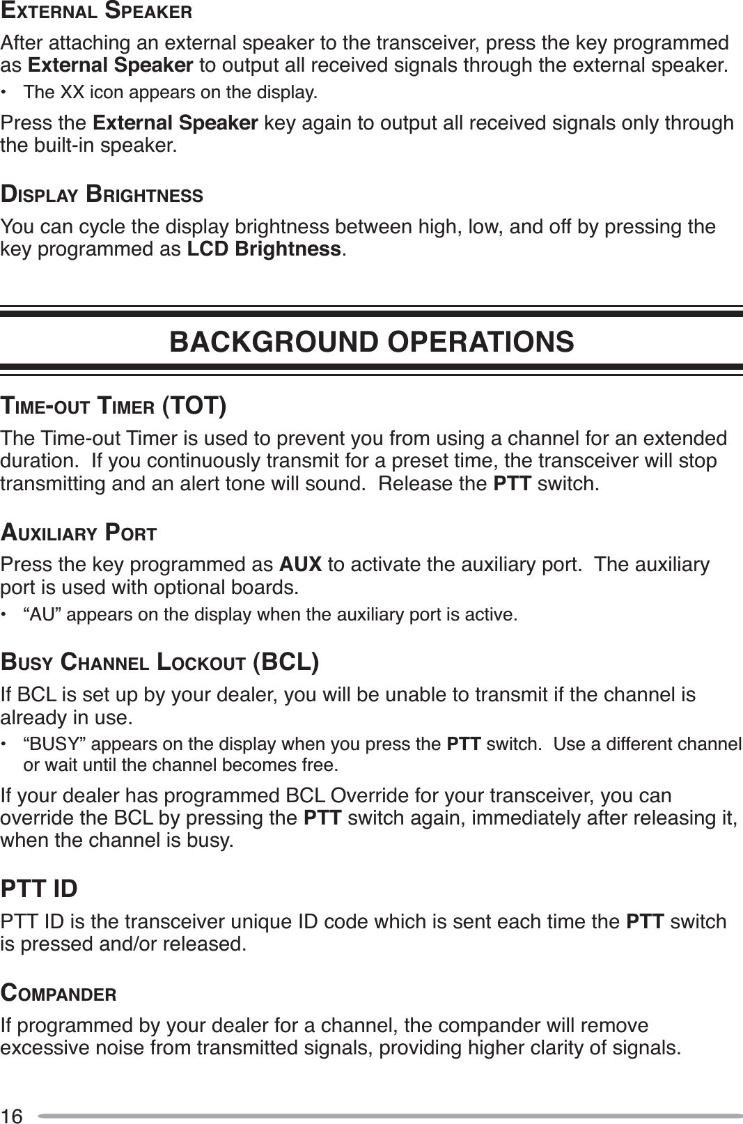 16EXTERNAL SPEAKERAfter attaching an external speaker to the transceiver, press the key programmed as External Speaker to output all received signals through the external speaker.• The XX icon appears on the display.Press the External Speaker key again to output all received signals only through the built-in speaker.DISPLAY BRIGHTNESSYou can cycle the display brightness between high, low, and off by pressing the key programmed as LCD Brightness.BACKGROUND OPERATIONSTIME-OUT TIMER (TOT)The Time-out Timer is used to prevent you from using a channel for an extended duration.  If you continuously transmit for a preset time, the transceiver will stop transmitting and an alert tone will sound.  Release the PTT switch.AUXILIARY PORTPress the key programmed as AUX to activate the auxiliary port.  The auxiliary port is used with optional boards.• “AU” appears on the display when the auxiliary port is active.BUSY CHANNEL LOCKOUT (BCL)If BCL is set up by your dealer, you will be unable to transmit if the channel is already in use.• “BUSY” appears on the display when you press the PTT switch.  Use a different channel or wait until the channel becomes free.If your dealer has programmed BCL Override for your transceiver, you can override the BCL by pressing the PTT switch again, immediately after releasing it, when the channel is busy.PTT IDPTT ID is the transceiver unique ID code which is sent each time the PTT switch is pressed and/or released.COMPANDERIf programmed by your dealer for a channel, the compander will remove excessive noise from transmitted signals, providing higher clarity of signals.