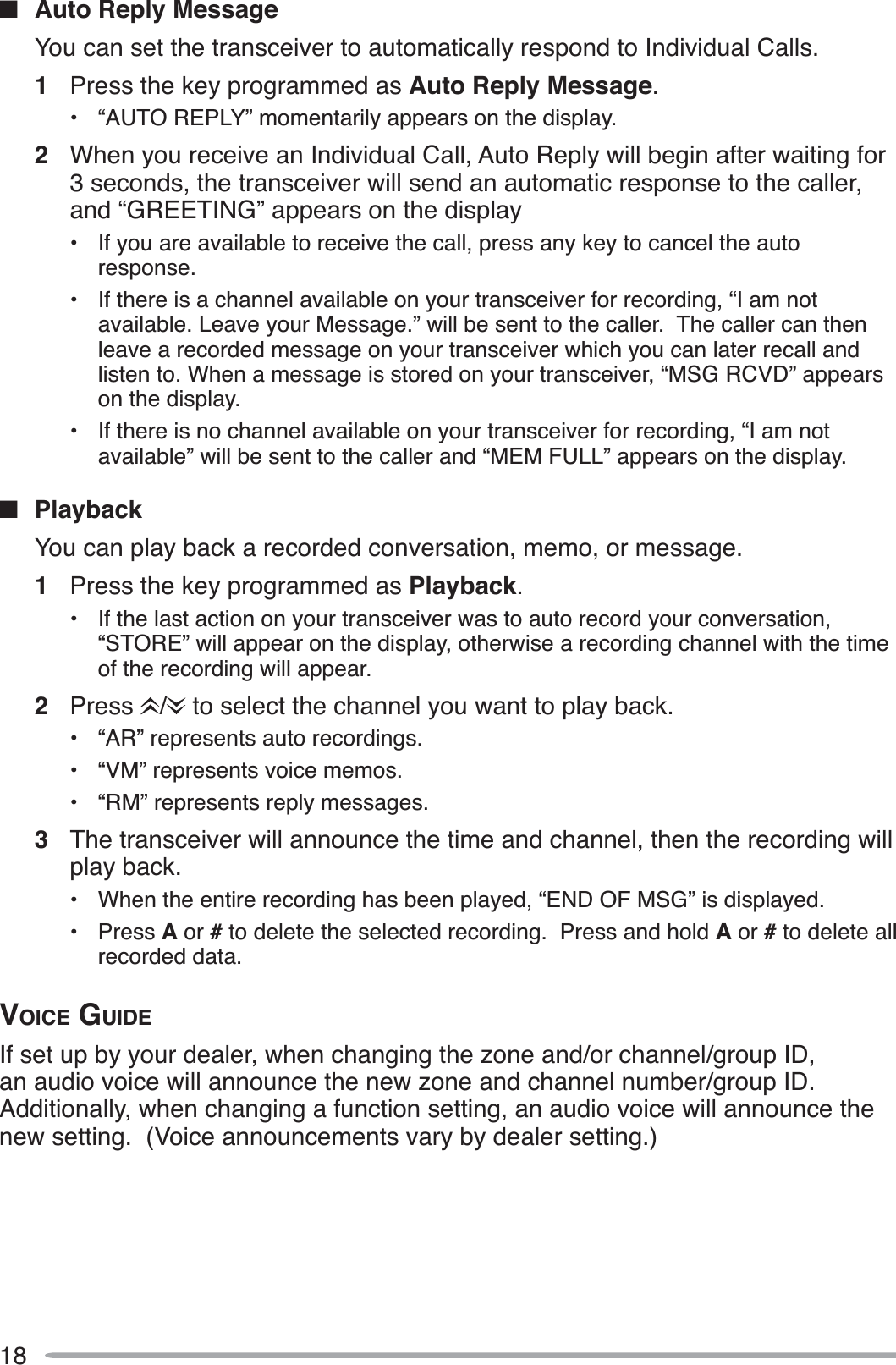 18QAuto Reply MessageYou can set the transceiver to automatically respond to Individual Calls.1Press the key programmed as Auto Reply Message.• “AUTO REPLY” momentarily appears on the display.2When you receive an Individual Call, Auto Reply will begin after waiting for 3 seconds, the transceiver will send an automatic response to the caller, and “GREETING” appears on the display• If you are available to receive the call, press any key to cancel the auto response.• If there is a channel available on your transceiver for recording, “I am not available. Leave your Message.” will be sent to the caller.  The caller can then leave a recorded message on your transceiver which you can later recall and listen to. When a message is stored on your transceiver, “MSG RCVD” appears on the display.• If there is no channel available on your transceiver for recording, “I am not available” will be sent to the caller and “MEM FULL” appears on the display.QPlaybackYou can play back a recorded conversation, memo, or message.1Press the key programmed as Playback.• If the last action on your transceiver was to auto record your conversation, “STORE” will appear on the display, otherwise a recording channel with the time of the recording will appear.2Press /  to select the channel you want to play back.• “AR” represents auto recordings.• “VM” represents voice memos.• “RM” represents reply messages.3The transceiver will announce the time and channel, then the recording will play back.• When the entire recording has been played, “END OF MSG” is displayed.• Press A or # to delete the selected recording.  Press and hold A or #to delete all recorded data.VOICE GUIDEIf set up by your dealer, when changing the zone and/or channel/group ID, an audio voice will announce the new zone and channel number/group ID.Additionally, when changing a function setting, an audio voice will announce the new setting.  (Voice announcements vary by dealer setting.)