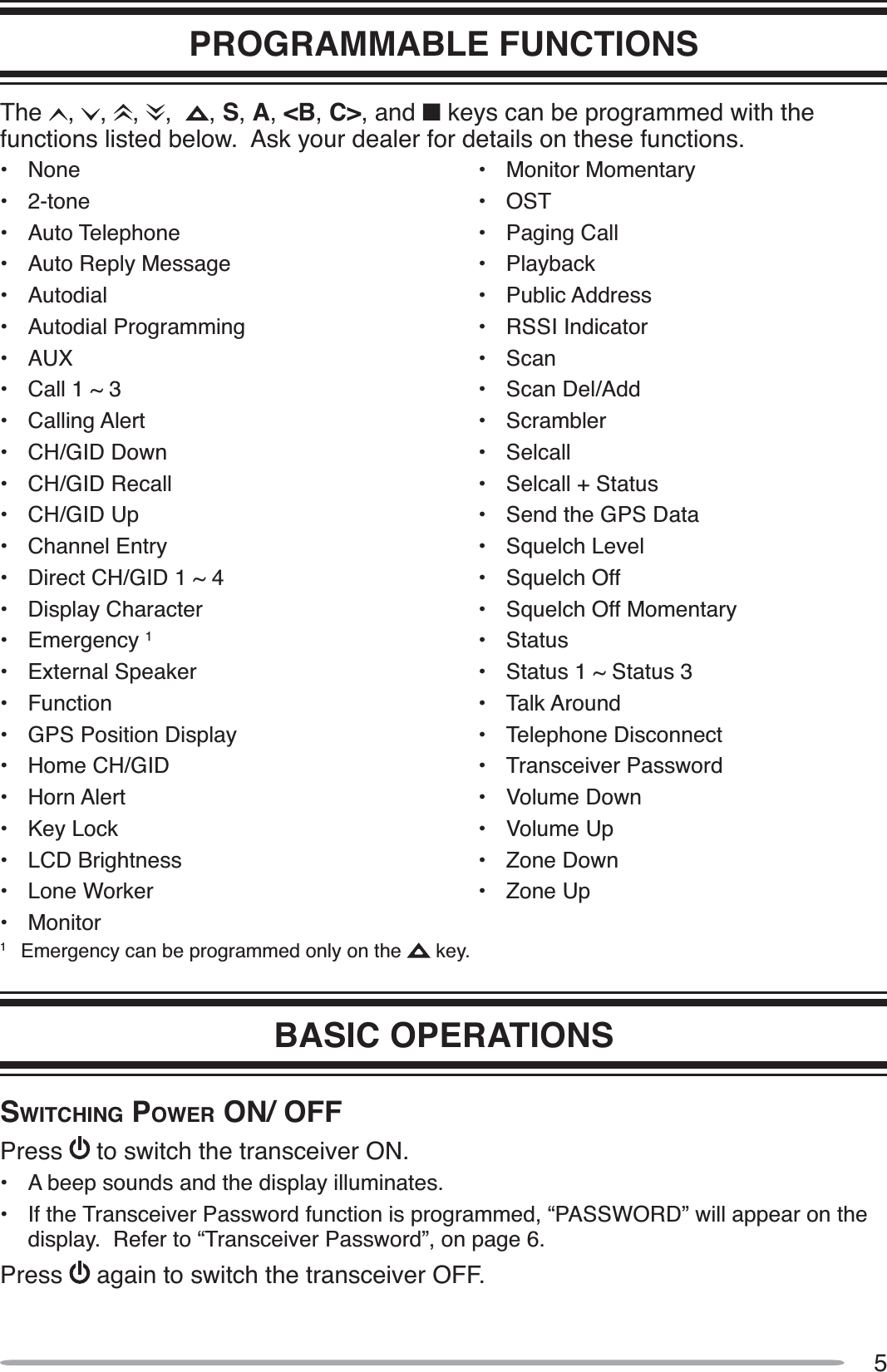 5PROGRAMMABLE FUNCTIONSThe , , , , , S,A,&lt;B,C&gt;, and Q keys can be programmed with the functions listed below.  Ask your dealer for details on these functions.• None• 2-tone• Auto Telephone• Auto Reply Message• Autodial• Autodial Programming• AUX• Call 1 ~ 3• Calling Alert• CH/GID Down• CH/GID Recall• CH/GID Up• Channel Entry• Direct CH/GID 1 ~ 4• Display Character• Emergency 1• External Speaker• Function• GPS Position Display• Home CH/GID• Horn Alert• Key Lock• LCD Brightness• Lone Worker• Monitor• Monitor Momentary• OST• Paging Call• Playback• Public Address• RSSI Indicator• Scan• Scan Del/Add• Scrambler• Selcall• Selcall + Status• Send the GPS Data• Squelch Level• Squelch Off• Squelch Off Momentary• Status• Status 1 ~ Status 3• Talk Around• Telephone Disconnect• Transceiver Password• Volume Down• Volume Up• Zone Down• Zone Up1Emergency can be programmed only on the   key.BASIC OPERATIONSSWITCHING POWER ON/ OFFPress to switch the transceiver ON.• A beep sounds and the display illuminates.• If the Transceiver Password function is programmed, “PASSWORD” will appear on the display.  Refer to “Transceiver Password”, on page 6.Press again to switch the transceiver OFF.