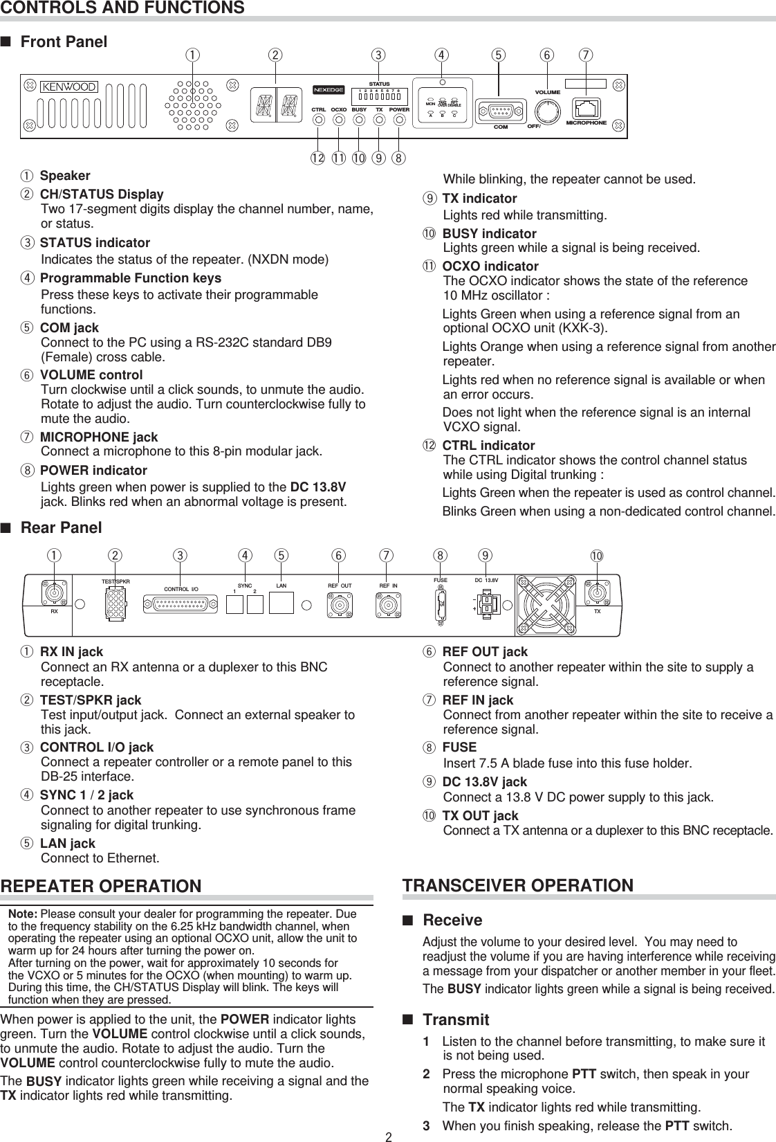 CREPEATER OPERATIONNote: Please consult your dealer for programming the repeater. Due to the frequency stability on the 6.25 kHz bandwidth channel, when operating the repeater using an optional OCXO unit, allow the unit to warm up for 24 hours after turning the power on.    After turning on the power, wait for approximately 10 seconds for the VCXO or 5 minutes for the OCXO (when mounting) to warm up. During this time, the CH/STATUS Display will blink. The keys will function when they are pressed.When power is applied to the unit, the POWER indicator lights green. Turn the VOLUME control clockwise until a click sounds, to unmute the audio. Rotate to adjust the audio. Turn the VOLUME control counterclockwise fully to mute the audio.The BUSY indicator lights green while receiving a signal and the TX indicator lights red while transmitting.■ Rear Panelq RX IN jackConnect an RX antenna or a duplexer to this BNC receptacle.w TEST/SPKR jackTest input/output jack.  Connect an external speaker to this jack.e CONTROL I/O jackConnect a repeater controller or a remote panel to this DB-25 interface.r SYNC 1 / 2 jackConnect to another repeater to use synchronous frame signaling for digital trunking.t LAN jackConnect to Ethernet.CONTROLS AND FUNCTIONS■ Front Panel qwrtyuioeqwrt y ueMICROPHONEVOLUMECOM OFF/POWERCTRL OCXO BUSY TX12MONTAKEOVERRPTDISABLEABC345678STATUSTEST/SPKRRX TXCONTROL  I/O SYNC12 LAN REF  OUT REF  IN FUSE75DC  13.8Vy REF OUT jackConnect to another repeater within the site to supply a reference signal.u REF IN jackConnect from another repeater within the site to receive a reference signal.i FUSEInsert 7.5 A blade fuse into this fuse holder.o DC 13.8V jackConnect a 13.8 V DC power supply to this jack.!0 TX OUT jackConnect a TX antenna or a duplexer to this BNC receptacle.io!0TRANSCEIVER OPERATION■ Receive  Adjust the volume to your desired level.  You may need to readjust the volume if you are having interference while receiving a message from your dispatcher or another member in your fleet.   The BUSY indicator lights green while a signal is being received.■ Transmit1  Listen to the channel before transmitting, to make sure it is not being used.2  Press the microphone PTT switch, then speak in your normal speaking voice.The TX indicator lights red while transmitting.3  When you finish speaking, release the PTT switch.!0!1!2q Speakerw CH/STATUS DisplayTwo 17-segment digits display the channel number, name, or status.e STATUS indicatorIndicates the status of the repeater. (NXDN mode)r Programmable Function keysPress these keys to activate their programmable functions.t COM jackConnect to the PC using a RS-232C standard DB9 (Female) cross cable.y VOLUME controlTurn clockwise until a click sounds, to unmute the audio. Rotate to adjust the audio. Turn counterclockwise fully to mute the audio.u MICROPHONE jackConnect a microphone to this 8-pin modular jack.i POWER indicatorLights green when power is supplied to the DC 13.8V jack. Blinks red when an abnormal voltage is present. While blinking, the repeater cannot be used.o TX indicatorLights red while transmitting.!0 BUSY indicatorLights green while a signal is being received.!1 OCXO indicatorThe OCXO indicator shows the state of the reference 10 MHz oscillator :  Lights Green when using a reference signal from an optional OCXO unit (KXK-3).  Lights Orange when using a reference signal from another repeater.  Lights red when no reference signal is available or when an error occurs.  Does not light when the reference signal is an internal VCXO signal.!2 CTRL indicatorThe CTRL indicator shows the control channel status while using Digital trunking :  Lights Green when the repeater is used as control channel.  Blinks Green when using a non-dedicated control channel.