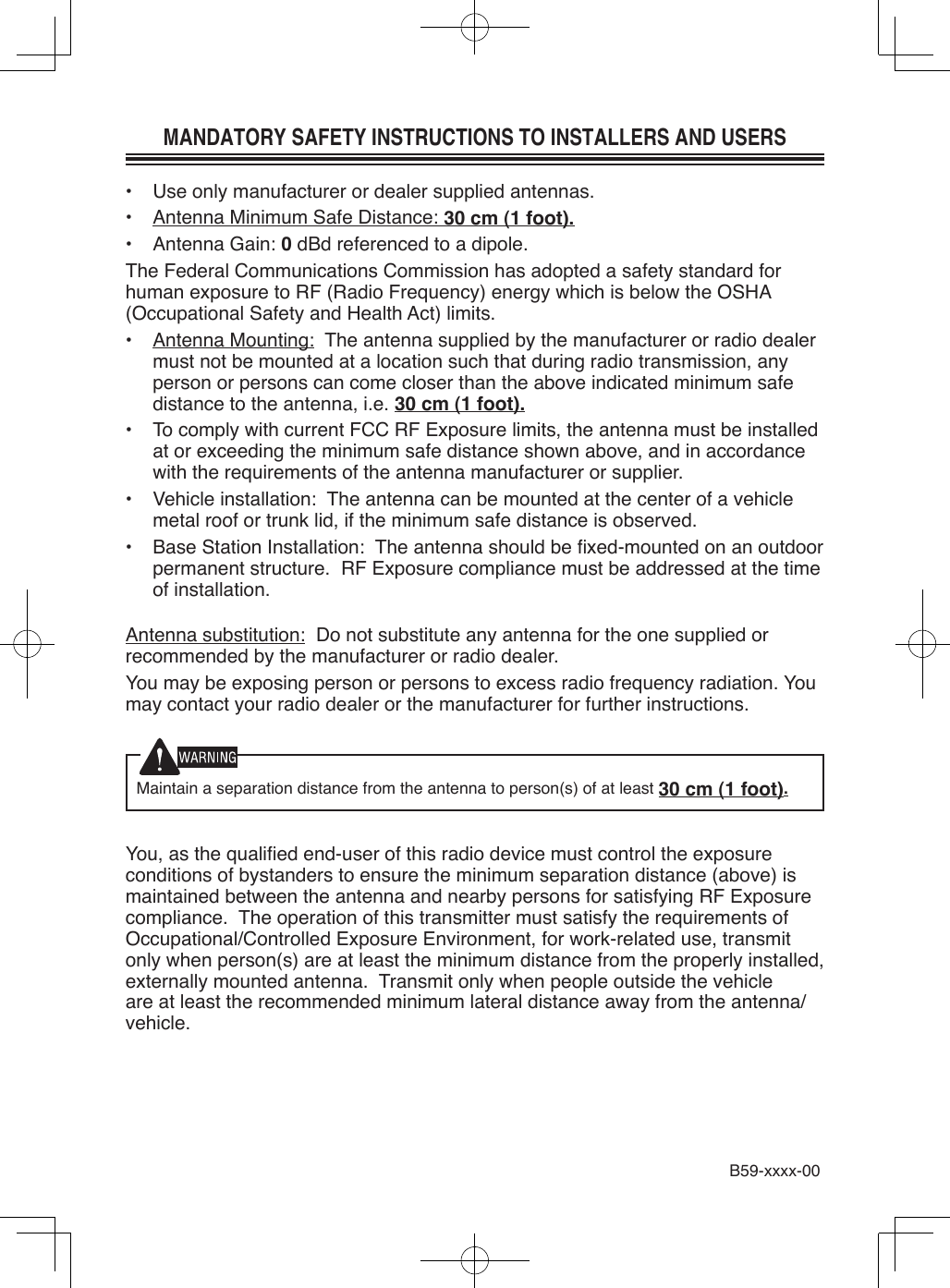 MANDATORY SAFETY INSTRUCTIONS TO INSTALLERS AND USERS•  Use only manufacturer or dealer supplied antennas.•  Antenna Minimum Safe Distance: 30 cm (1 foot).•  Antenna Gain: 0 dBd referenced to a dipole.The Federal Communications Commission has adopted a safety standard for human exposure to RF (Radio Frequency) energy which is below the OSHA (Occupational Safety and Health Act) limits.•  Antenna Mounting:  The antenna supplied by the manufacturer or radio dealer must not be mounted at a location such that during radio transmission, any person or persons can come closer than the above indicated minimum safe distance to the antenna, i.e. 30 cm (1 foot).•  To comply with current FCC RF Exposure limits, the antenna must be installed at or exceeding the minimum safe distance shown above, and in accordance with the requirements of the antenna manufacturer or supplier.•  Vehicle installation:  The antenna can be mounted at the center of a vehicle metal roof or trunk lid, if the minimum safe distance is observed.•  Base Station Installation:  The antenna should be xed-mounted on an outdoor permanent structure.  RF Exposure compliance must be addressed at the time of installation.Antenna substitution:  Do not substitute any antenna for the one supplied or recommended by the manufacturer or radio dealer.You may be exposing person or persons to excess radio frequency radiation. You may contact your radio dealer or the manufacturer for further instructions.Maintain a separation distance from the antenna to person(s) of at least 30 cm (1 foot).You, as the qualied end-user of this radio device must control the exposure conditions of bystanders to ensure the minimum separation distance (above) is maintained between the antenna and nearby persons for satisfying RF Exposure compliance.  The operation of this transmitter must satisfy the requirements of Occupational/Controlled Exposure Environment, for work-related use, transmit only when person(s) are at least the minimum distance from the properly installed, externally mounted antenna.  Transmit only when people outside the vehicle are at least the recommended minimum lateral distance away from the antenna/vehicle.B59-xxxx-00