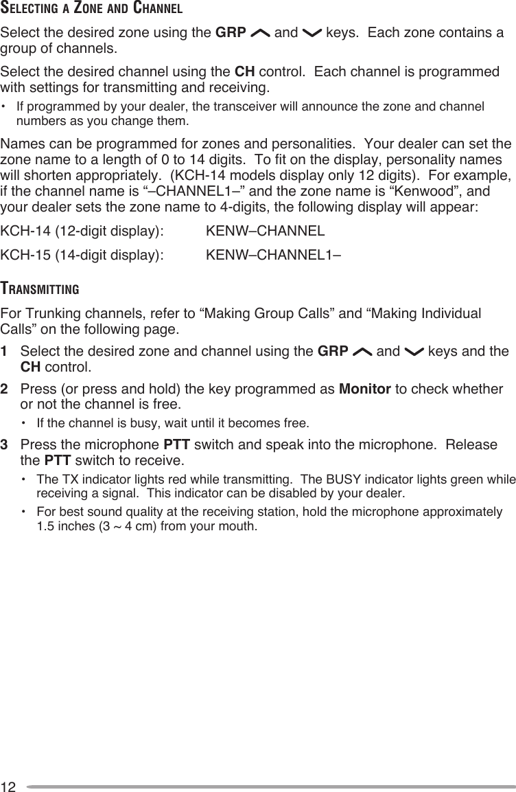 12SelecTing A Zone And chAnnelSelect the desired zone using the GRP   and   keys.  Each zone contains a group of channels.Select the desired channel using the CH control.  Each channel is programmed with settings for transmitting and receiving.•  If programmed by your dealer, the transceiver will announce the zone and channel numbers as you change them.Names can be programmed for zones and personalities.  Your dealer can set the zone name to a length of 0 to 14 digits.  To fit on the display, personality names will shorten appropriately.  (KCH-14 models display only 12 digits).  For example, if the channel name is “–CHANNEL1–” and the zone name is “Kenwood”, and your dealer sets the zone name to 4-digits, the following display will appear:KCH-14 (12-digit display):  KENW–CHANNELKCH-15 (14-digit display):  KENW–CHANNEL1–TrAnSMiTTingFor Trunking channels, refer to “Making Group Calls” and “Making Individual Calls” on the following page.1  Select the desired zone and channel using the GRP   and   keys and the CH control.2  Press (or press and hold) the key programmed as Monitor to check whether or not the channel is free.• If the channel is busy, wait until it becomes free.3  Press the microphone PTT switch and speak into the microphone.  Release the PTT switch to receive.•  The TX indicator lights red while transmitting.  The BUSY indicator lights green while receiving a signal.  This indicator can be disabled by your dealer.•  For best sound quality at the receiving station, hold the microphone approximately 1.5 inches (3 ~ 4 cm) from your mouth.