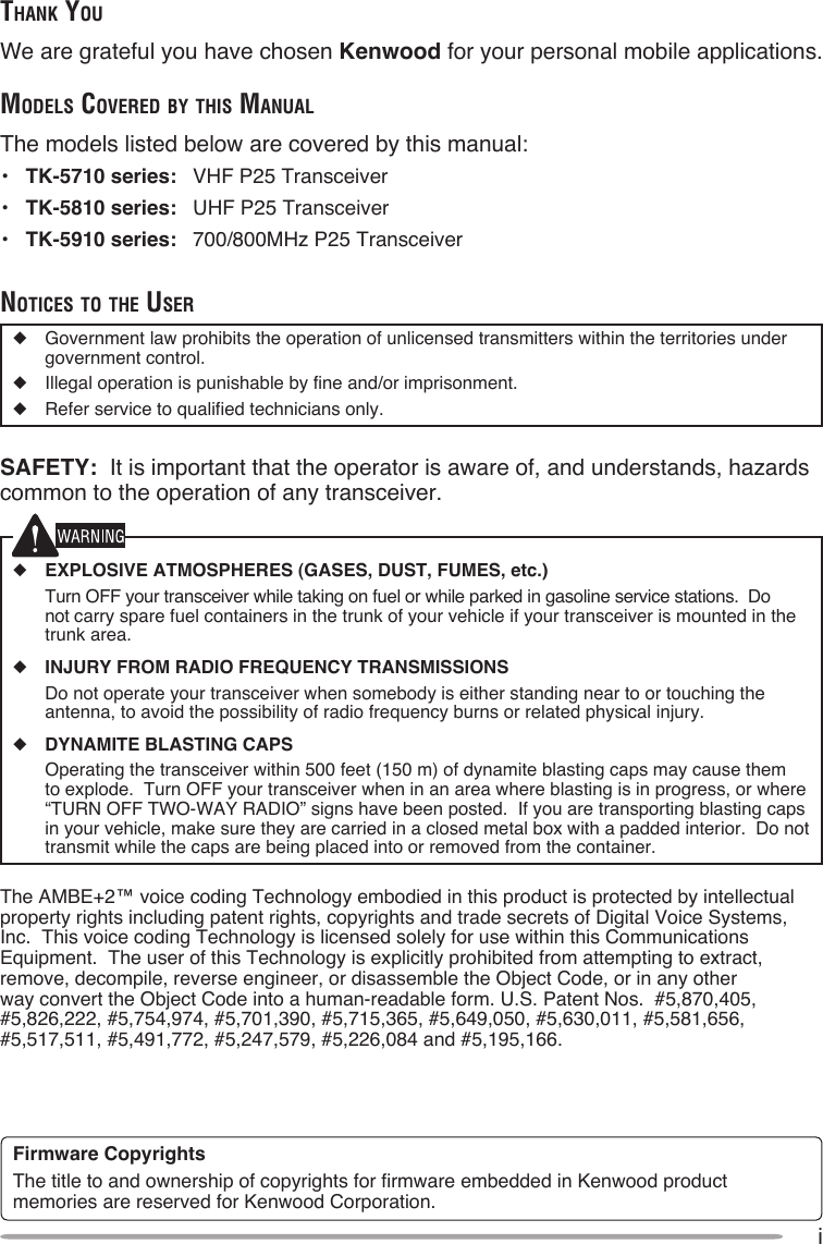 iThank YouWe are grateful you have chosen Kenwood for your personal mobile applications.Models Covered bY This ManualThe models listed below are covered by this manual:•  TK-5710 series:  VHF P25 Transceiver•  TK-5810 series:  UHF P25 Transceiver•  TK-5910 series:  700/800MHz P25 TransceivernoTiCes To The user◆  Government law prohibits the operation of unlicensed transmitters within the territories under government control.◆  Illegal operation is punishable by fine and/or imprisonment.◆  Refer service to qualified technicians only.SAFETY:  It is important that the operator is aware of, and understands, hazards common to the operation of any transceiver.◆ EXPLOSIVE ATMOSPHERES (GASES, DUST, FUMES, etc.)  Turn OFF your transceiver while taking on fuel or while parked in gasoline service stations.  Do not carry spare fuel containers in the trunk of your vehicle if your transceiver is mounted in the trunk area.◆ INJURY FROM RADIO FREQUENCY TRANSMISSIONS  Do not operate your transceiver when somebody is either standing near to or touching the antenna, to avoid the possibility of radio frequency burns or related physical injury.◆ DYNAMITE BLASTING CAPS  Operating the transceiver within 500 feet (150 m) of dynamite blasting caps may cause them to explode.  Turn OFF your transceiver when in an area where blasting is in progress, or where “TURN OFF TWO-WAY RADIO” signs have been posted.  If you are transporting blasting caps in your vehicle, make sure they are carried in a closed metal box with a padded interior.  Do not transmit while the caps are being placed into or removed from the container. The AMBE+2™ voice coding Technology embodied in this product is protected by intellectual property rights including patent rights, copyrights and trade secrets of Digital Voice Systems, Inc.  This voice coding Technology is licensed solely for use within this Communications Equipment.  The user of this Technology is explicitly prohibited from attempting to extract, remove, decompile, reverse engineer, or disassemble the Object Code, or in any other way convert the Object Code into a human-readable form. U.S. Patent Nos.  #5,870,405, #5,826,222, #5,754,974, #5,701,390, #5,715,365, #5,649,050, #5,630,011, #5,581,656, #5,517,511, #5,491,772, #5,247,579, #5,226,084 and #5,195,166.Firmware CopyrightsThe title to and ownership of copyrights for firmware embedded in Kenwood product memories are reserved for Kenwood Corporation.