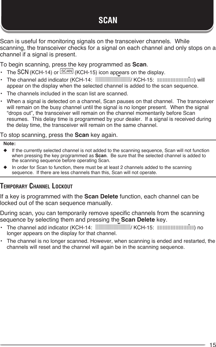 15SCANScan is useful for monitoring signals on the transceiver channels.  While scanning, the transceiver checks for a signal on each channel and only stops on a channel if a signal is present.To begin scanning, press the key programmed as Scan.•  The   (KCH-14) or SCAN (KCH-15) icon appears on the display.•  The channel add indicator (KCH-14:   / KCH-15:   ) will appear on the display when the selected channel is added to the scan sequence.•  The channels included in the scan list are scanned.•  When a signal is detected on a channel, Scan pauses on that channel.  The transceiver will remain on the busy channel until the signal is no longer present.  When the signal “drops out”, the transceiver will remain on the channel momentarily before Scan resumes.  This delay time is programmed by your dealer.  If a signal is received during the delay time, the transceiver will remain on the same channel.To stop scanning, press the Scan key again.Note:◆  If the currently selected channel is not added to the scanning sequence, Scan will not function when pressing the key programmed as Scan.  Be sure that the selected channel is added to the scanning sequence before operating Scan.◆  In order for Scan to function, there must be at least 2 channels added to the scanning sequence.  If there are less channels than this, Scan will not operate.TeMporAry chAnnel locKouTIf a key is programmed with the Scan Delete function, each channel can be locked out of the scan sequence manually.During scan, you can temporarily remove specific channels from the scanning sequence by selecting them and pressing the Scan Delete key.•  The channel add indicator (KCH-14:   / KCH-15:   ) no longer appears on the display for that channel.•  The channel is no longer scanned. However, when scanning is ended and restarted, the channels will reset and the channel will again be in the scanning sequence.