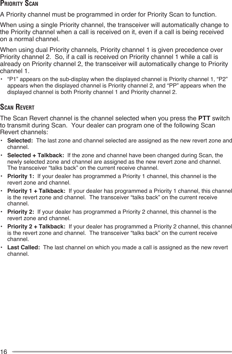16prioriTy ScAnA Priority channel must be programmed in order for Priority Scan to function.When using a single Priority channel, the transceiver will automatically change to the Priority channel when a call is received on it, even if a call is being received on a normal channel.When using dual Priority channels, Priority channel 1 is given precedence over Priority channel 2.  So, if a call is received on Priority channel 1 while a call is already on Priority channel 2, the transceiver will automatically change to Priority channel 1.•  “P1” appears on the sub-display when the displayed channel is Priority channel 1, “P2” appears when the displayed channel is Priority channel 2, and “PP” appears when the displayed channel is both Priority channel 1 and Priority channel 2.ScAn reverTThe Scan Revert channel is the channel selected when you press the PTT switch to transmit during Scan.  Your dealer can program one of the following Scan Revert channels:•  Selected:  The last zone and channel selected are assigned as the new revert zone and channel.•  Selected + Talkback:  If the zone and channel have been changed during Scan, the newly selected zone and channel are assigned as the new revert zone and channel.  The transceiver “talks back” on the current receive channel.•  Priority 1:  If your dealer has programmed a Priority 1 channel, this channel is the revert zone and channel.•  Priority 1 + Talkback:  If your dealer has programmed a Priority 1 channel, this channel is the revert zone and channel.  The transceiver “talks back” on the current receive channel.•  Priority 2:  If your dealer has programmed a Priority 2 channel, this channel is the revert zone and channel.•  Priority 2 + Talkback:  If your dealer has programmed a Priority 2 channel, this channel is the revert zone and channel.  The transceiver “talks back” on the current receive channel.•  Last Called:  The last channel on which you made a call is assigned as the new revert channel.