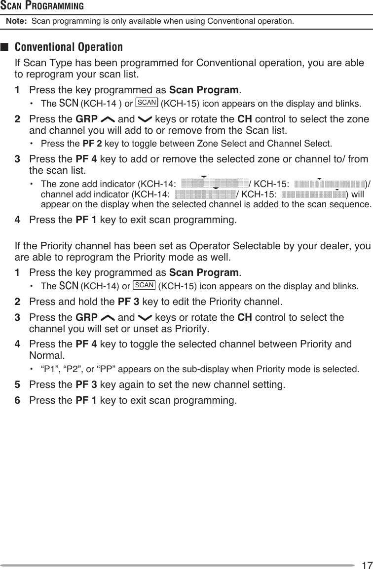 17ScAn progrAMMingNote:  Scan programming is only available when using Conventional operation.■  Conventional Operation  If Scan Type has been programmed for Conventional operation, you are able to reprogram your scan list.1  Press the key programmed as Scan Program.•  The   (KCH-14 ) or SCAN (KCH-15) icon appears on the display and blinks.2  Press the GRP   and   keys or rotate the CH control to select the zone and channel you will add to or remove from the Scan list.•  Press the PF 2 key to toggle between Zone Select and Channel Select.3  Press the PF 4 key to add or remove the selected zone or channel to/ from the scan list.•  The zone add indicator (KCH-14:   / KCH-15:   )/  channel add indicator (KCH-14:   / KCH-15:   ) will appear on the display when the selected channel is added to the scan sequence.4  Press the PF 1 key to exit scan programming.  If the Priority channel has been set as Operator Selectable by your dealer, you are able to reprogram the Priority mode as well.1  Press the key programmed as Scan Program.•  The   (KCH-14) or SCAN (KCH-15) icon appears on the display and blinks.2  Press and hold the PF 3 key to edit the Priority channel.3  Press the GRP   and   keys or rotate the CH control to select the channel you will set or unset as Priority.4  Press the PF 4 key to toggle the selected channel between Priority and Normal.•  “P1”, “P2”, or “PP” appears on the sub-display when Priority mode is selected.5  Press the PF 3 key again to set the new channel setting.6  Press the PF 1 key to exit scan programming.