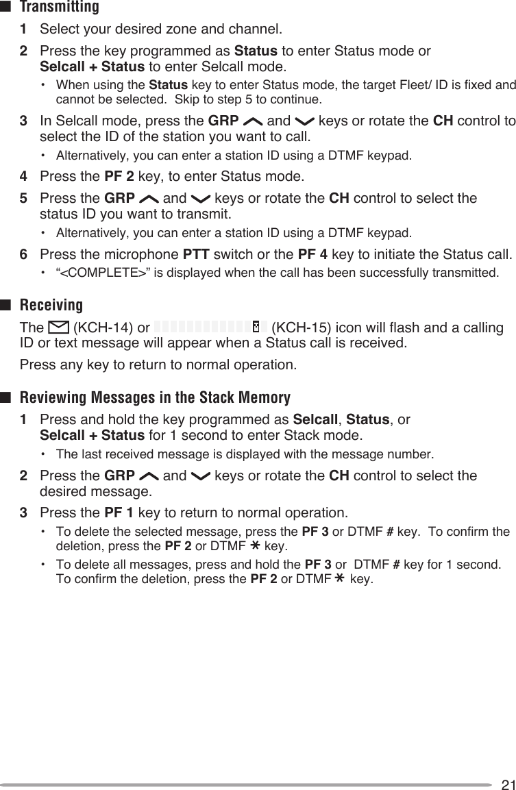 21■  Transmitting1  Select your desired zone and channel.2  Press the key programmed as Status to enter Status mode or  Selcall + Status to enter Selcall mode.•  When using the Status key to enter Status mode, the target Fleet/ ID is fixed and cannot be selected.  Skip to step 5 to continue.3  In Selcall mode, press the GRP   and   keys or rotate the CH control to select the ID of the station you want to call.•  Alternatively, you can enter a station ID using a DTMF keypad.4  Press the PF 2 key, to enter Status mode.5  Press the GRP   and   keys or rotate the CH control to select the status ID you want to transmit.•  Alternatively, you can enter a station ID using a DTMF keypad.6  Press the microphone PTT switch or the PF 4 key to initiate the Status call.•  “&lt;COMPLETE&gt;” is displayed when the call has been successfully transmitted.■  Receiving  The   (KCH-14) or   (KCH-15) icon will flash and a calling ID or text message will appear when a Status call is received.  Press any key to return to normal operation.■  Reviewing Messages in the Stack Memory1  Press and hold the key programmed as Selcall, Status, or  Selcall + Status for 1 second to enter Stack mode.•  The last received message is displayed with the message number.2  Press the GRP   and   keys or rotate the CH control to select the desired message.3  Press the PF 1 key to return to normal operation.•  To delete the selected message, press the PF 3 or DTMF # key.  To confirm the deletion, press the PF 2 or DTMF key.•  To delete all messages, press and hold the PF 3 or  DTMF # key for 1 second.  To confirm the deletion, press the PF 2 or DTMF key.