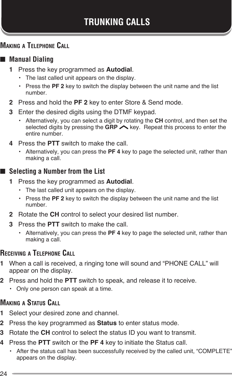 24TRUNKING CALLSMAKing A Telephone cAll■  Manual Dialing1  Press the key programmed as Autodial.•  The last called unit appears on the display.•  Press the PF 2 key to switch the display between the unit name and the list number.2  Press and hold the PF 2 key to enter Store &amp; Send mode.3  Enter the desired digits using the DTMF keypad.•  Alternatively, you can select a digit by rotating the CH control, and then set the selected digits by pressing the GRP   key.  Repeat this process to enter the entire number.4  Press the PTT switch to make the call.•  Alternatively, you can press the PF 4 key to page the selected unit, rather than making a call.■  Selecting a Number from the List1  Press the key programmed as Autodial.•  The last called unit appears on the display.•  Press the PF 2 key to switch the display between the unit name and the list number.2  Rotate the CH control to select your desired list number.3  Press the PTT switch to make the call.•  Alternatively, you can press the PF 4 key to page the selected unit, rather than making a call.receiving A Telephone cAll1  When a call is received, a ringing tone will sound and “PHONE CALL” will appear on the display.2  Press and hold the PTT switch to speak, and release it to receive.•  Only one person can speak at a time.MAKing A STATuS cAll1  Select your desired zone and channel.2  Press the key programmed as Status to enter status mode.3  Rotate the CH control to select the status ID you want to transmit.4  Press the PTT switch or the PF 4 key to initiate the Status call.•  After the status call has been successfully received by the called unit, “COMPLETE” appears on the display.