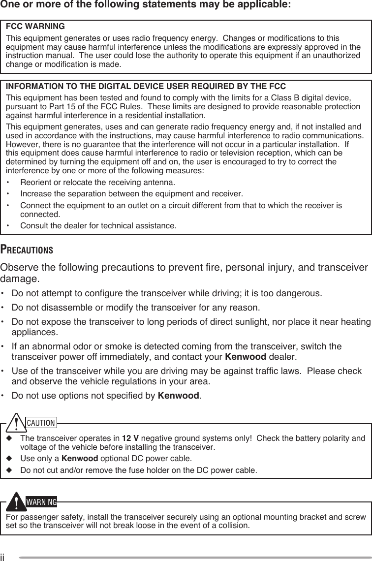 iiOne or more of the following statements may be applicable:FCC WARNINGThis equipment generates or uses radio frequency energy.  Changes or modifications to this equipment may cause harmful interference unless the modifications are expressly approved in the instruction manual.  The user could lose the authority to operate this equipment if an unauthorized change or modification is made.INFORMATION TO THE DIGITAL DEVICE USER REQUIRED BY THE FCCThis equipment has been tested and found to comply with the limits for a Class B digital device, pursuant to Part 15 of the FCC Rules.  These limits are designed to provide reasonable protection against harmful interference in a residential installation.This equipment generates, uses and can generate radio frequency energy and, if not installed and used in accordance with the instructions, may cause harmful interference to radio communications.  However, there is no guarantee that the interference will not occur in a particular installation.  If this equipment does cause harmful interference to radio or television reception, which can be determined by turning the equipment off and on, the user is encouraged to try to correct the interference by one or more of the following measures:•  Reorient or relocate the receiving antenna.•  Increase the separation between the equipment and receiver.•  Connect the equipment to an outlet on a circuit different from that to which the receiver is connected.•  Consult the dealer for technical assistance.PreCauTionsObserve the following precautions to prevent fire, personal injury, and transceiver damage.•  Do not attempt to configure the transceiver while driving; it is too dangerous.•  Do not disassemble or modify the transceiver for any reason.•  Do not expose the transceiver to long periods of direct sunlight, nor place it near heating appliances.•  If an abnormal odor or smoke is detected coming from the transceiver, switch the transceiver power off immediately, and contact your Kenwood dealer.•  Use of the transceiver while you are driving may be against traffic laws.  Please check and observe the vehicle regulations in your area.•  Do not use options not specified by Kenwood.◆  The transceiver operates in 12 V negative ground systems only!  Check the battery polarity and voltage of the vehicle before installing the transceiver.◆  Use only a Kenwood optional DC power cable.◆  Do not cut and/or remove the fuse holder on the DC power cable.For passenger safety, install the transceiver securely using an optional mounting bracket and screw set so the transceiver will not break loose in the event of a collision.