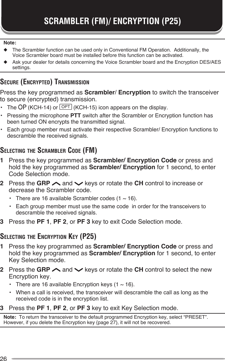 26SCRAMBLER (FM)/ ENCRYPTION (P25)Note:◆  The Scrambler function can be used only in Conventional FM Operation.  Additionally, the Voice Scrambler board must be installed before this function can be activated.◆  Ask your dealer for details concerning the Voice Scrambler board and the Encryption DES/AES settings.Secure (encrypTed) TrAnSMiSSionPress the key programmed as Scrambler/ Encryption to switch the transceiver to secure (encrypted) transmission.•  The   (KCH-14) or OPT (KCH-15) icon appears on the display.•  Pressing the microphone PTT switch after the Scrambler or Encryption function has been turned ON encrypts the transmitted signal.•  Each group member must activate their respective Scrambler/ Encryption functions to descramble the received signals.SelecTing The ScrAMbler code (FM)1  Press the key programmed as Scrambler/ Encryption Code or press and hold the key programmed as Scrambler/ Encryption for 1 second, to enter Code Selection mode.2  Press the GRP   and   keys or rotate the CH control to increase or decrease the Scrambler code.•  There are 16 available Scrambler codes (1 ~ 16).•  Each group member must use the same code  in order for the transceivers to descramble the received signals.3  Press the PF 1, PF 2, or PF 3 key to exit Code Selection mode.SelecTing The encrypTion Key (p25)1  Press the key programmed as Scrambler/ Encryption Code or press and hold the key programmed as Scrambler/ Encryption for 1 second, to enter Key Selection mode.2  Press the GRP   and   keys or rotate the CH control to select the new Encryption key.•  There are 16 available Encryption keys (1 ~ 16).•  When a call is received, the transceiver will descramble the call as long as the received code is in the encryption list.3  Press the PF 1, PF 2, or PF 3 key to exit Key Selection mode.Note:  To return the transceiver to the default programmed Encryption key, select “PRESET”.  However, if you delete the Encryption key {page 27}, it will not be recovered.