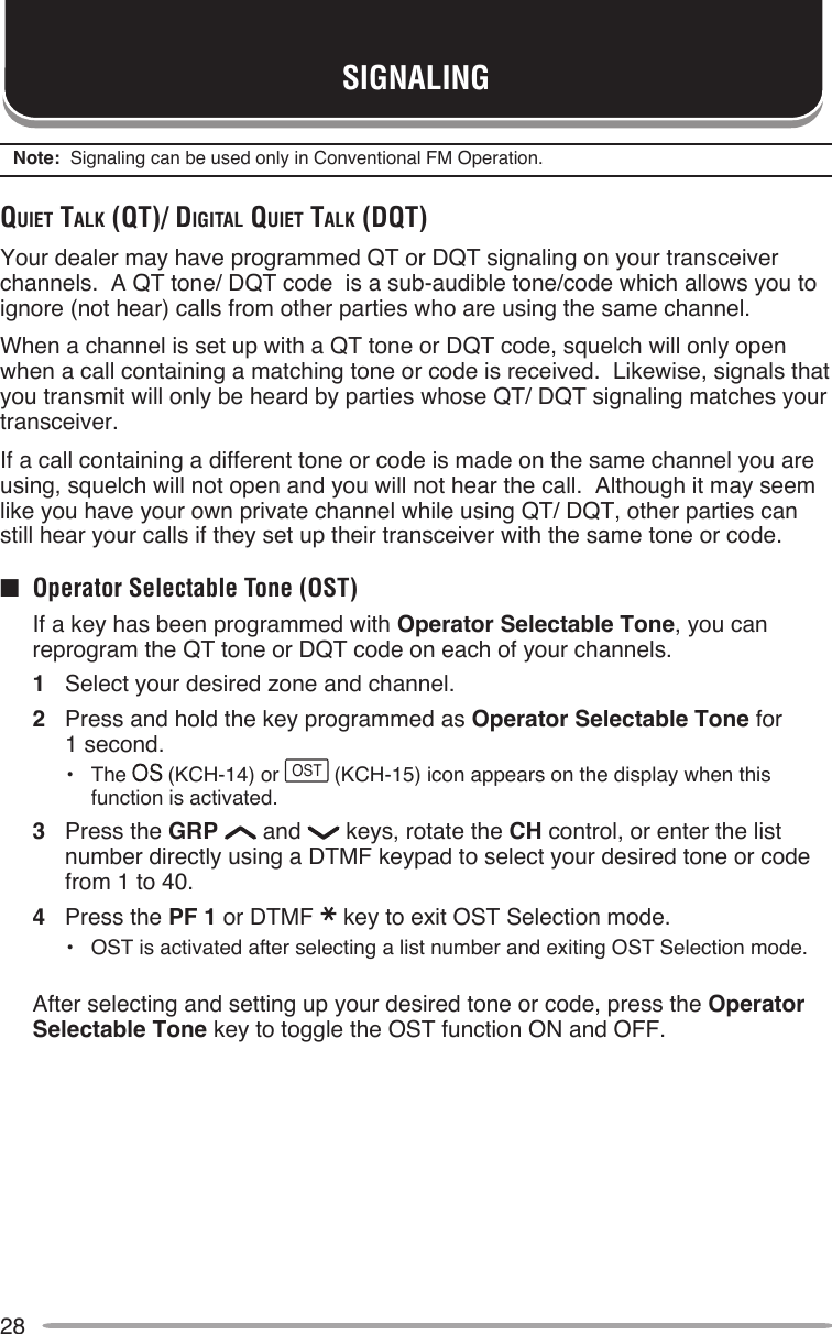 28SIGNALINGNote:  Signaling can be used only in Conventional FM Operation.quieT TAlK (qT)/ digiTAl quieT TAlK (dqT)Your dealer may have programmed QT or DQT signaling on your transceiver channels.  A QT tone/ DQT code  is a sub-audible tone/code which allows you to ignore (not hear) calls from other parties who are using the same channel.When a channel is set up with a QT tone or DQT code, squelch will only open when a call containing a matching tone or code is received.  Likewise, signals that you transmit will only be heard by parties whose QT/ DQT signaling matches your transceiver.If a call containing a different tone or code is made on the same channel you are using, squelch will not open and you will not hear the call.  Although it may seem like you have your own private channel while using QT/ DQT, other parties can still hear your calls if they set up their transceiver with the same tone or code.■  Operator Selectable Tone (OST)  If a key has been programmed with Operator Selectable Tone, you can reprogram the QT tone or DQT code on each of your channels.1  Select your desired zone and channel.2  Press and hold the key programmed as Operator Selectable Tone for  1 second.•  The   (KCH-14) or OST (KCH-15) icon appears on the display when this function is activated.3  Press the GRP   and   keys, rotate the CH control, or enter the list number directly using a DTMF keypad to select your desired tone or code from 1 to 40.4  Press the PF 1 or DTMF key to exit OST Selection mode.•  OST is activated after selecting a list number and exiting OST Selection mode.  After selecting and setting up your desired tone or code, press the Operator Selectable Tone key to toggle the OST function ON and OFF.