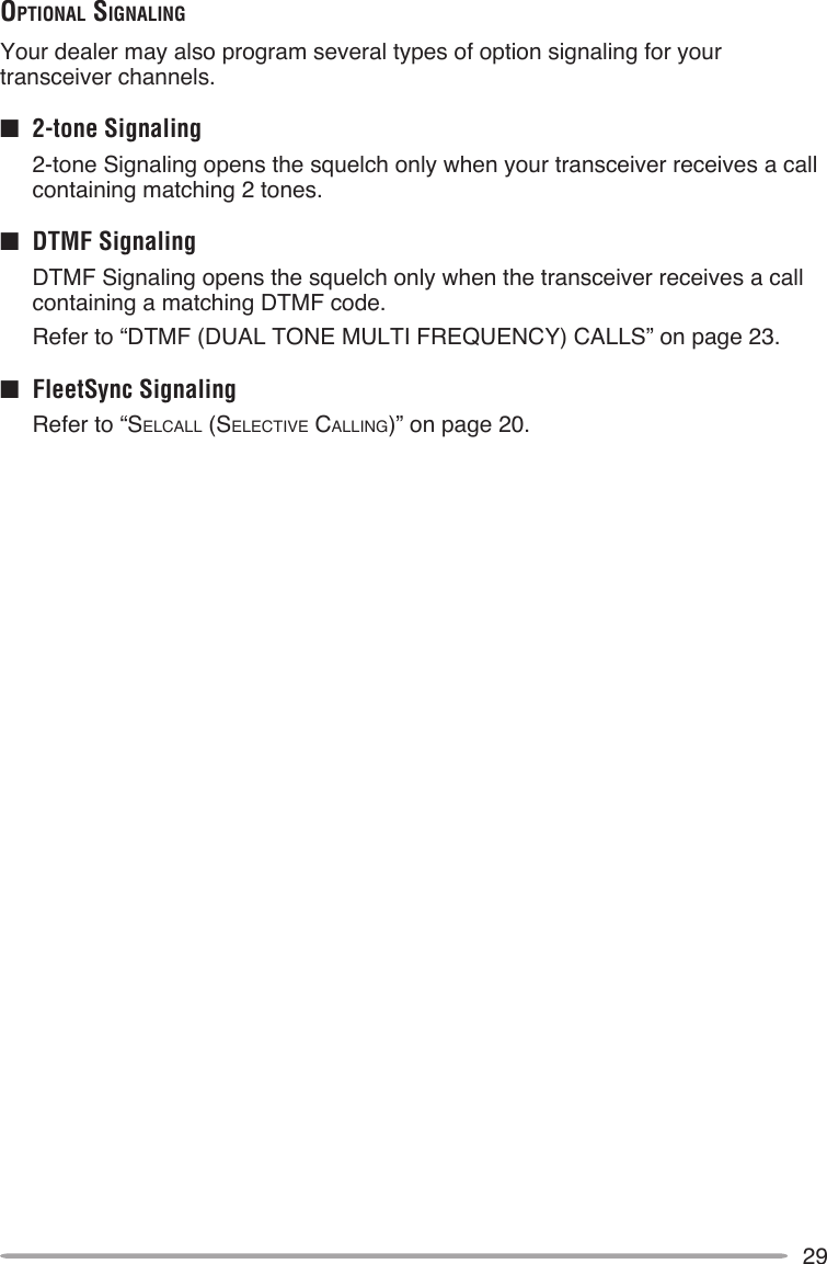 29opTionAl SignAlingYour dealer may also program several types of option signaling for your transceiver channels.■  2-tone Signaling 2-tone Signaling opens the squelch only when your transceiver receives a call containing matching 2 tones.■  DTMF Signaling  DTMF Signaling opens the squelch only when the transceiver receives a call containing a matching DTMF code.  Refer to “DTMF (DUAL TONE MULTI FREQUENCY) CALLS” on page 23.■  FleetSync Signaling  Refer to “SELCALL (SELECTIvE CALLINg)” on page 20.