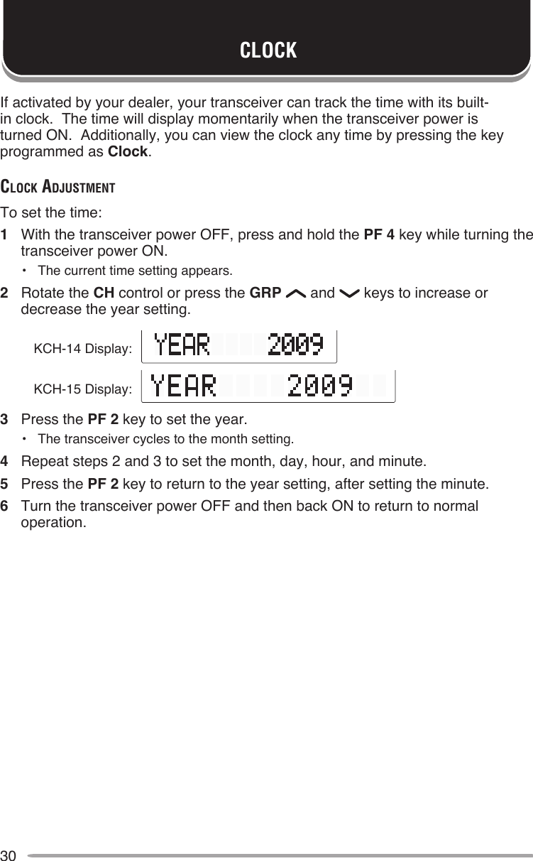 30CLOCKIf activated by your dealer, your transceiver can track the time with its built-in clock.  The time will display momentarily when the transceiver power is turned ON.  Additionally, you can view the clock any time by pressing the key programmed as Clock.clocK AdjuSTMenTTo set the time:1  With the transceiver power OFF, press and hold the PF 4 key while turning the transceiver power ON.•  The current time setting appears.2  Rotate the CH control or press the GRP   and   keys to increase or decrease the year setting.3  Press the PF 2 key to set the year.•  The transceiver cycles to the month setting.4  Repeat steps 2 and 3 to set the month, day, hour, and minute.5  Press the PF 2 key to return to the year setting, after setting the minute.6  Turn the transceiver power OFF and then back ON to return to normal operation.KCH-14 Display:KCH-15 Display: