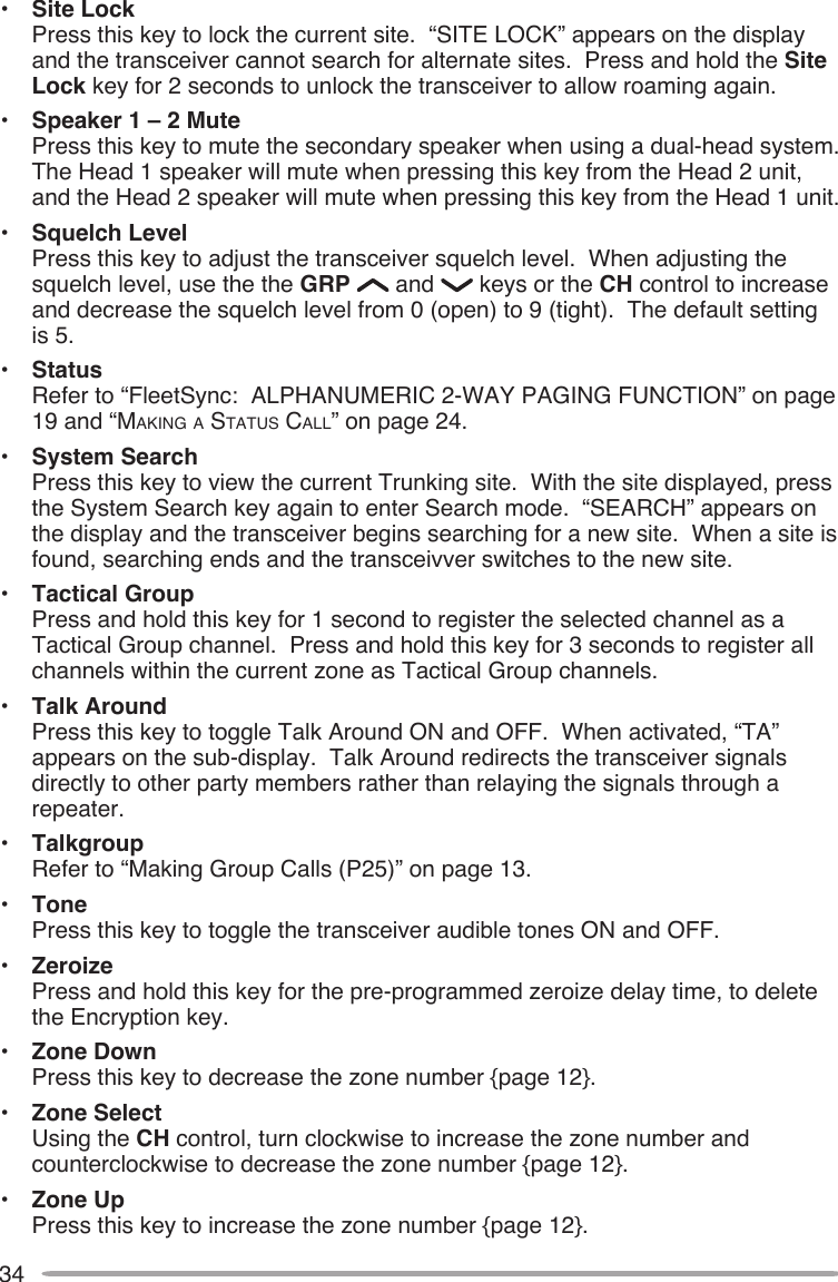 34•  Site Lock Press this key to lock the current site.  “SITE LOCK” appears on the display and the transceiver cannot search for alternate sites.  Press and hold the Site Lock key for 2 seconds to unlock the transceiver to allow roaming again.•  Speaker 1 – 2 Mute Press this key to mute the secondary speaker when using a dual-head system.  The Head 1 speaker will mute when pressing this key from the Head 2 unit, and the Head 2 speaker will mute when pressing this key from the Head 1 unit.•  Squelch Level Press this key to adjust the transceiver squelch level.  When adjusting the squelch level, use the the GRP   and   keys or the CH control to increase and decrease the squelch level from 0 (open) to 9 (tight).  The default setting is 5.•  Status Refer to “FleetSync:  ALPHANUMERIC 2-WAY PAGING FUNCTION” on page 19 and “MAkINg A STATUS CALL” on page 24.•  System Search Press this key to view the current Trunking site.  With the site displayed, press the System Search key again to enter Search mode.  “SEARCH” appears on the display and the transceiver begins searching for a new site.  When a site is found, searching ends and the transceivver switches to the new site.•  Tactical Group Press and hold this key for 1 second to register the selected channel as a Tactical Group channel.  Press and hold this key for 3 seconds to register all channels within the current zone as Tactical Group channels.•  Talk Around Press this key to toggle Talk Around ON and OFF.  When activated, “TA” appears on the sub-display.  Talk Around redirects the transceiver signals directly to other party members rather than relaying the signals through a repeater.•  Talkgroup Refer to “Making Group Calls (P25)” on page 13.•  Tone Press this key to toggle the transceiver audible tones ON and OFF.•  Zeroize Press and hold this key for the pre-programmed zeroize delay time, to delete the Encryption key.•  Zone Down Press this key to decrease the zone number {page 12}.•  Zone Select Using the CH control, turn clockwise to increase the zone number and counterclockwise to decrease the zone number {page 12}.•  Zone Up Press this key to increase the zone number {page 12}.