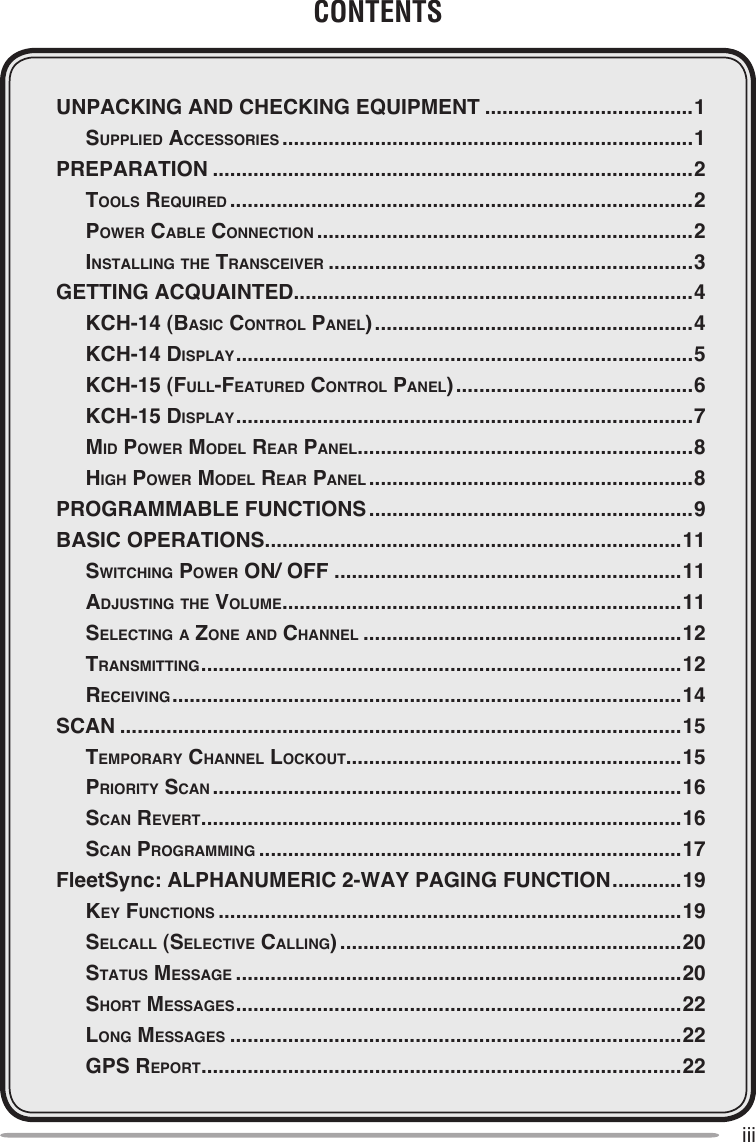 iiiCONTENTSUNPACKING AND CHECKING EQUIPMENT ....................................1  Supplied AcceSSorieS .......................................................................1PREPARATION ...................................................................................2  ToolS required ................................................................................2  power cAble connecTion .................................................................2  inSTAlling The TrAnSceiver ...............................................................3GETTING ACQUAINTED .....................................................................4  Kch-14 (bASic conTrol pAnel) .......................................................4  Kch-14 diSplAy ...............................................................................5  Kch-15 (Full-FeATured conTrol pAnel) .........................................6  Kch-15 diSplAy ...............................................................................7  Mid power Model reAr pAnel ..........................................................8  high power Model reAr pAnel ........................................................8PROGRAMMABLE FUNCTIONS ........................................................9BASIC OPERATIONS ........................................................................11  SwiTching power on/ oFF ............................................................11  AdjuSTing The voluMe .....................................................................11  SelecTing A Zone And chAnnel .......................................................12  TrAnSMiTTing ...................................................................................12  receiving ........................................................................................14SCAN .................................................................................................15  TeMporAry chAnnel locKouT..........................................................15  prioriTy ScAn .................................................................................16  ScAn reverT ...................................................................................16  ScAn progrAMMing .........................................................................17FleetSync: ALPHANUMERIC 2-WAY PAGING FUNCTION ............19  Key FuncTionS ................................................................................19  SelcAll (SelecTive cAlling) ...........................................................20  STATuS MeSSAge .............................................................................20  ShorT MeSSAgeS .............................................................................22  long MeSSAgeS ..............................................................................22  gpS reporT ...................................................................................22