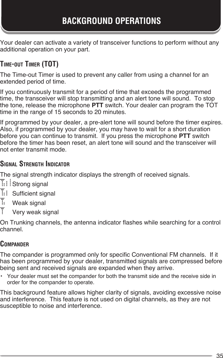 35BACKGROUND OPERATIONSYour dealer can activate a variety of transceiver functions to perform without any additional operation on your part.TiMe-ouT TiMer (ToT)The Time-out Timer is used to prevent any caller from using a channel for an extended period of time.If you continuously transmit for a period of time that exceeds the programmed time, the transceiver will stop transmitting and an alert tone will sound.  To stop the tone, release the microphone PTT switch. Your dealer can program the TOT time in the range of 15 seconds to 20 minutes.If programmed by your dealer, a pre-alert tone will sound before the timer expires.  Also, if programmed by your dealer, you may have to wait for a short duration before you can continue to transmit.  If you press the microphone PTT switch before the timer has been reset, an alert tone will sound and the transceiver will not enter transmit mode.SignAl STrengTh indicATorThe signal strength indicator displays the strength of received signals. Strong signal   Sufficient signal    Weak signal    Very weak signalOn Trunking channels, the antenna indicator flashes while searching for a control channel.coMpAnderThe compander is programmed only for specific Conventional FM channels.  If it has been programmed by your dealer, transmitted signals are compressed before being sent and received signals are expanded when they arrive.•  Your dealer must set the compander for both the transmit side and the receive side in order for the compander to operate.This background feature allows higher clarity of signals, avoiding excessive noise and interference.  This feature is not used on digital channels, as they are not susceptible to noise and interference.