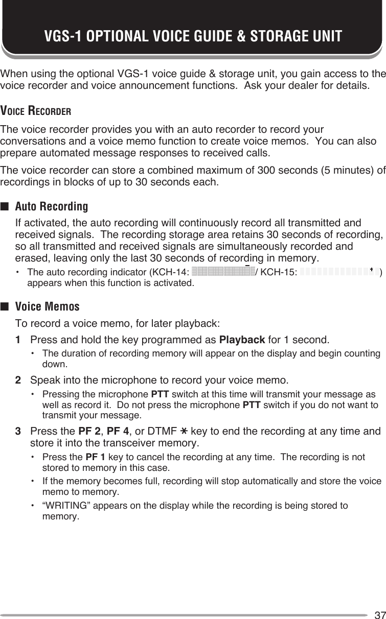 37VGS-1 OPTIONAL VOICE GUIDE &amp; STORAGE UNITWhen using the optional VGS-1 voice guide &amp; storage unit, you gain access to the voice recorder and voice announcement functions.  Ask your dealer for details.voice recorderThe voice recorder provides you with an auto recorder to record your conversations and a voice memo function to create voice memos.  You can also prepare automated message responses to received calls.The voice recorder can store a combined maximum of 300 seconds (5 minutes) of recordings in blocks of up to 30 seconds each.■  Auto Recording  If activated, the auto recording will continuously record all transmitted and received signals.  The recording storage area retains 30 seconds of recording, so all transmitted and received signals are simultaneously recorded and erased, leaving only the last 30 seconds of recording in memory.•  The auto recording indicator (KCH-14:  / KCH-15:  ) appears when this function is activated.■  Voice Memos  To record a voice memo, for later playback:1  Press and hold the key programmed as Playback for 1 second.•  The duration of recording memory will appear on the display and begin counting down.2  Speak into the microphone to record your voice memo.•  Pressing the microphone PTT switch at this time will transmit your message as well as record it.  Do not press the microphone PTT switch if you do not want to transmit your message.3  Press the PF 2, PF 4, or DTMF key to end the recording at any time and store it into the transceiver memory.•  Press the PF 1 key to cancel the recording at any time.  The recording is not stored to memory in this case.•  If the memory becomes full, recording will stop automatically and store the voice memo to memory.•  “WRITING” appears on the display while the recording is being stored to memory.