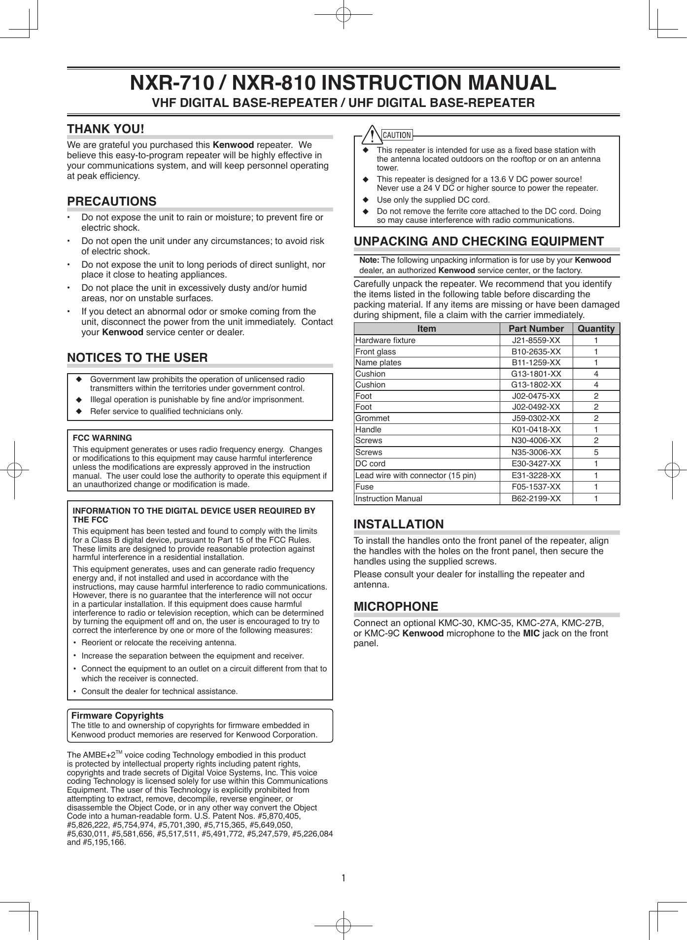 ◆ Thisrepeaterisintendedforuseasaxedbasestationwiththe antenna located outdoors on the rooftop or on an antenna tower.◆ Thisrepeaterisdesignedfora13.6VDCpowersource!Neverusea24VDCorhighersourcetopowertherepeater.◆ UseonlythesuppliedDCcord.◆ DonotremovetheferritecoreattachedtotheDCcord.Doingsomaycauseinterferencewithradiocommunications.UNPACKING AND CHECKING EQUIPMENTNote:ThefollowingunpackinginformationisforusebyyourKenwood dealer, an authorized Kenwoodservicecenter,orthefactory.Carefullyunpacktherepeater.Werecommendthatyouidentifytheitemslistedinthefollowingtablebeforediscardingthepackingmaterial.Ifanyitemsaremissingorhavebeendamagedduringshipment,leaclaimwiththecarrierimmediately.Item Part Number QuantityHardwarexture J21-8559-XX 1Front glass B10-2635-XX 1Name plates B11-1259-XX 1Cushion G13-1801-XX 4Cushion G13-1802-XX 4Foot J02-0475-XX 2Foot J02-0492-XX 2Grommet J59-0302-XX 2Handle K01-0418-XX 1Screws N30-4006-XX 2Screws N35-3006-XX 5DC cord E30-3427-XX 1Leadwirewithconnector(15pin) E31-3228-XX 1Fuse F05-1537-XX 1Instruction Manual B62-2199-XX 1INSTALLATIONTo install the handles onto the front panel of the repeater, align thehandleswiththeholesonthefrontpanel,thensecurethehandlesusingthesuppliedscrews.Please consult your dealer for installing the repeater and antenna.MICROPHONEConnect an optional KMC-30, KMC-35, KMC-27A, KMC-27B, or KMC-9C Kenwood microphone to the MICjackonthefrontpanel.◆ Governmentlawprohibitstheoperationofunlicensedradiotransmitterswithintheterritoriesundergovernmentcontrol.◆ Illegaloperationispunishablebyneand/orimprisonment.◆ Referservicetoqualiedtechniciansonly.FCC WARNINGThisequipmentgeneratesorusesradiofrequencyenergy.Changesormodicationstothisequipmentmaycauseharmfulinterferenceunlessthemodicationsareexpresslyapprovedintheinstructionmanual.Theusercouldlosetheauthoritytooperatethisequipmentifanunauthorizedchangeormodicationismade.INFORMATION TO THE DIGITAL DEVICE USER REQUIRED BY THE FCCThisequipmenthasbeentestedandfoundtocomplywiththelimitsforaClassBdigitaldevice,pursuanttoPart15oftheFCCRules.Theselimitsaredesignedtoprovidereasonableprotectionagainstharmfulinterferenceinaresidentialinstallation.This equipment generates, uses and can generate radio frequency energyand,ifnotinstalledandusedinaccordancewiththeinstructions,maycauseharmfulinterferencetoradiocommunications.However,thereisnoguaranteethattheinterferencewillnotoccurinaparticularinstallation.Ifthisequipmentdoescauseharmfulinterferencetoradioortelevisionreception,whichcanbedeterminedbyturningtheequipmentoffandon,theuserisencouragedtotrytocorrecttheinterferencebyoneormoreofthefollowingmeasures:  •  Reorientorrelocatethereceivingantenna.  •  Increasetheseparationbetweentheequipmentandreceiver.  •  Connect the equipment to an outlet on a circuit different from that to whichthereceiverisconnected.  •  Consultthedealerfortechnicalassistance.THANK YOU!WearegratefulyoupurchasedthisKenwoodrepeater.Webelievethiseasy-to-programrepeaterwillbehighlyeffectiveinyourcommunicationssystem,andwillkeeppersonneloperatingatpeakefciency.PRECAUTIONS• Donotexposetheunittorainormoisture;topreventreorelectricshock.• Donotopentheunitunderanycircumstances;toavoidriskofelectricshock.• Donotexposetheunittolongperiodsofdirectsunlight,norplaceitclosetoheatingappliances.• Donotplacetheunitinexcessivelydustyand/orhumidareas,noronunstablesurfaces.• Ifyoudetectanabnormalodororsmokecomingfromtheunit,disconnectthepowerfromtheunitimmediately.Contactyour Kenwood servicecenterordealer.NOTICES TO THE USERNXR-710 / NXR-810 INSTRUCTION MANUALVHF DIGITAL BASE-REPEATER / UHF DIGITAL BASE-REPEATERThe AMBE+2TMvoicecodingTechnologyembodiedinthisproductisprotectedbyintellectualpropertyrightsincludingpatentrights,copyrightsandtradesecretsofDigitalVoiceSystems,Inc.ThisvoicecodingTechnologyislicensedsolelyforusewithinthisCommunicationsEquipment.TheuserofthisTechnologyisexplicitlyprohibitedfromattemptingtoextract,remove,decompile,reverseengineer,ordisassembletheObjectCode,orinanyotherwayconverttheObjectCodeintoahuman-readableform.U.S.PatentNos.#5,870,405,#5,826,222,#5,754,974,#5,701,390,#5,715,365,#5,649,050,#5,630,011,#5,581,656,#5,517,511,#5,491,772,#5,247,579,#5,226,084and#5,195,166.Firmware CopyrightsThetitletoandownershipofcopyrightsforrmwareembeddedinKenwoodproductmemoriesarereservedforKenwoodCorporation.