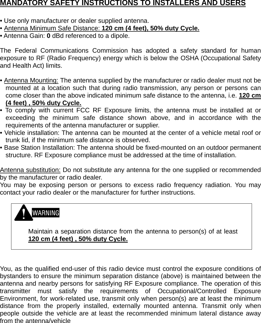 MANDATORY SAFETY INSTRUCTIONS TO INSTALLERS AND USERS  • Use only manufacturer or dealer supplied antenna. • Antenna Minimum Safe Distance: 120 cm (4 feet), 50% duty Cycle.• Antenna Gain: 0 dBd referenced to a dipole.  The Federal Communications Commission has adopted a safety standard for human exposure to RF (Radio Frequency) energy which is below the OSHA (Occupational Safety and Health Act) limits.  • Antenna Mounting: The antenna supplied by the manufacturer or radio dealer must not be mounted at a location such that during radio transmission, any person or persons can come closer than the above indicated minimum safe distance to the antenna, i.e. 120 cm (4 feet) , 50% duty Cycle.• To comply with current FCC RF Exposure limits, the antenna must be installed at or exceeding the minimum safe distance shown above, and in accordance with the requirements of the antenna manufacturer or supplier. • Vehicle installation: The antenna can be mounted at the center of a vehicle metal roof or trunk lid, if the minimum safe distance is observed. • Base Station Installation: The antenna should be fixed-mounted on an outdoor permanent structure. RF Exposure compliance must be addressed at the time of installation.  Antenna substitution: Do not substitute any antenna for the one supplied or recommended by the manufacturer or radio dealer. You may be exposing person or persons to excess radio frequency radiation. You may contact your radio dealer or the manufacturer for further instructions.     Maintain a separation distance from the antenna to person(s) of at least 120 cm (4 feet) , 50% duty Cycle.   You, as the qualified end-user of this radio device must control the exposure conditions of bystanders to ensure the minimum separation distance (above) is maintained between the antenna and nearby persons for satisfying RF Exposure compliance. The operation of this transmitter must satisfy the requirements of Occupational/Controlled Exposure Environment, for work-related use, transmit only when person(s) are at least the minimum distance from the properly installed, externally mounted antenna. Transmit only when people outside the vehicle are at least the recommended minimum lateral distance away from the antenna/vehicle   