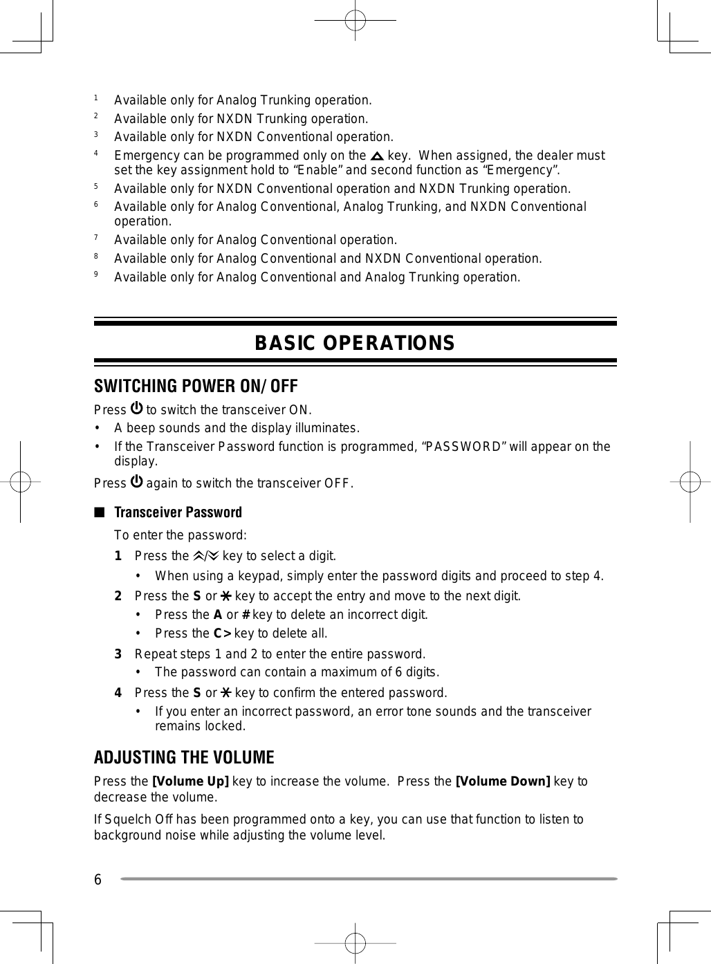 61  Available only for Analog Trunking operation.2  Available only for NXDN Trunking operation.3  Available only for NXDN Conventional operation.4  Emergency can be programmed only on the   key.  When assigned, the dealer must set the key assignment hold to “Enable” and second function as “Emergency”.5  Available only for NXDN Conventional operation and NXDN Trunking operation.6  Available only for Analog Conventional, Analog Trunking, and NXDN Conventional operation.7  Available only for Analog Conventional operation.8  Available only for Analog Conventional and NXDN Conventional operation.9  Available only for Analog Conventional and Analog Trunking operation.BASIC OPERATIONSSWITCHING POWER ON/ OFFPress   to switch the transceiver ON.•  A beep sounds and the display illuminates.•  If the Transceiver Password function is programmed, “PASSWORD” will appear on the display.Press   again to switch the transceiver OFF.■ Transceiver Password  To enter the password:1 Press the /  key to select a digit.•  When using a keypad, simply enter the password digits and proceed to step 4.2 Press the S or   key to accept the entry and move to the next digit.•   Press the A or # key to delete an incorrect digit.•   Press the C&gt; key to delete all.3   Repeat steps 1 and 2 to enter the entire password.•   The password can contain a maximum of 6 digits.4   Press the S or   key to confirm the entered password.•   If you enter an incorrect password, an error tone sounds and the transceiver remains locked.ADJUSTING THE VOLUMEPress the [Volume Up] key to increase the volume.  Press the [Volume Down] key to decrease the volume.If Squelch Off has been programmed onto a key, you can use that function to listen to background noise while adjusting the volume level.