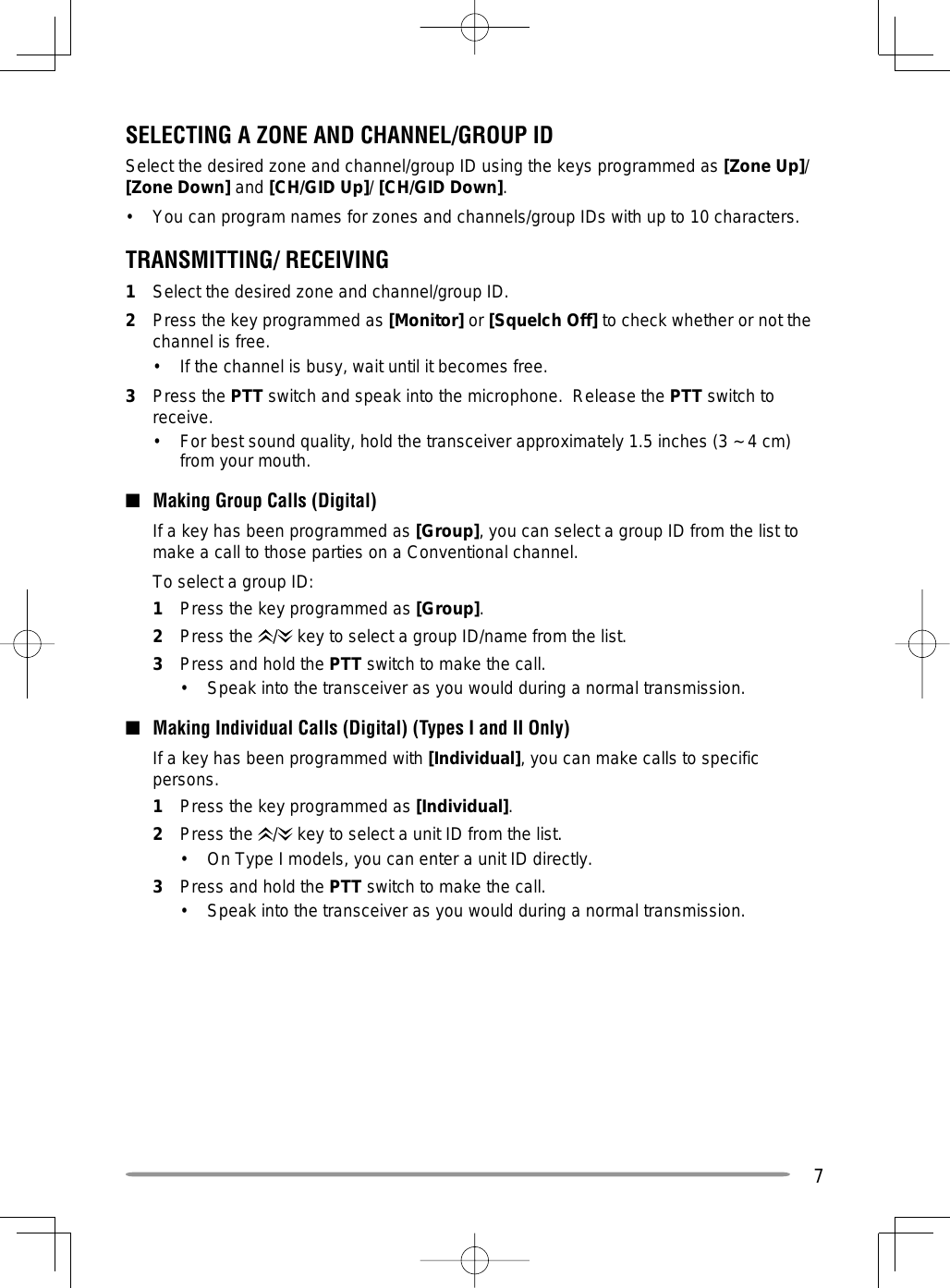 7SELECTING A ZONE AND CHANNEL/GROUP IDSelect the desired zone and channel/group ID using the keys programmed as [Zone Up]/ [Zone Down] and [CH/GID Up]/ [CH/GID Down].•  You can program names for zones and channels/group IDs with up to 10 characters.TRANSMITTING/ RECEIVING1  Select the desired zone and channel/group ID.2  Press the key programmed as [Monitor] or [Squelch Off] to check whether or not the channel is free.•  If the channel is busy, wait until it becomes free.3 Press the PTT switch and speak into the microphone.  Release the PTT switch to receive.•  For best sound quality, hold the transceiver approximately 1.5 inches (3 ~ 4 cm) from your mouth.■  Making Group Calls (Digital)   If a key has been programmed as [Group], you can select a group ID from the list to make a call to those parties on a Conventional channel.   To select a group ID:1  Press the key programmed as [Group].2 Press the /  key to select a group ID/name from the list.3  Press and hold the PTT switch to make the call.•  Speak into the transceiver as you would during a normal transmission.■  Making Individual Calls (Digital) (Types I and II Only)  If a key has been programmed with [Individual], you can make calls to specific persons.1  Press the key programmed as [Individual].2 Press the /  key to select a unit ID from the list.•  On Type I models, you can enter a unit ID directly.3  Press and hold the PTT switch to make the call.•  Speak into the transceiver as you would during a normal transmission.