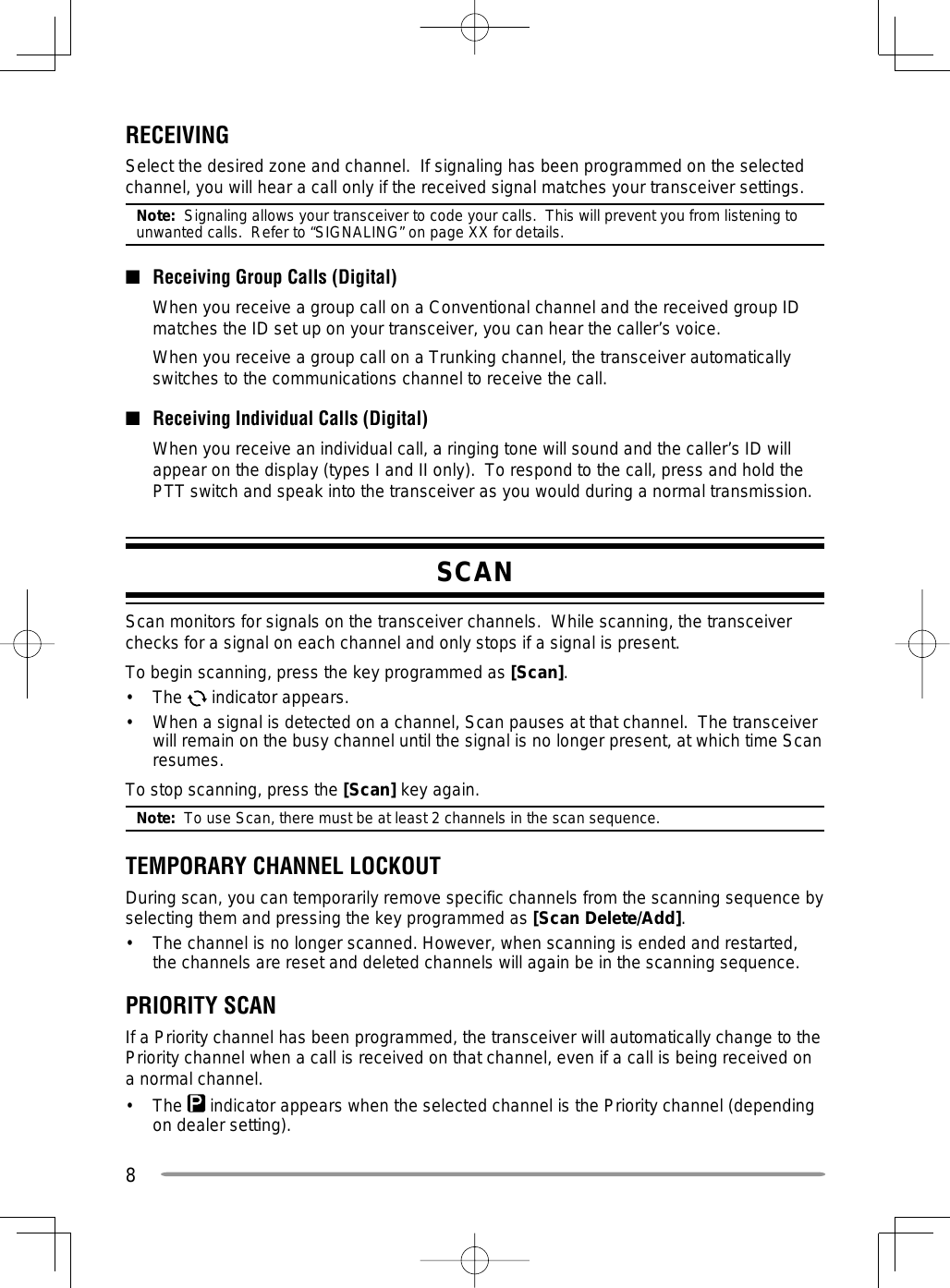 8RECEIVINGSelect the desired zone and channel.  If signaling has been programmed on the selected channel, you will hear a call only if the received signal matches your transceiver settings.Note:  Signaling allows your transceiver to code your calls.  This will prevent you from listening to unwanted calls.  Refer to “SIGNALING” on page XX for details. ■  Receiving Group Calls (Digital)  When you receive a group call on a Conventional channel and the received group ID matches the ID set up on your transceiver, you can hear the caller’s voice.  When you receive a group call on a Trunking channel, the transceiver automatically switches to the communications channel to receive the call.■  Receiving Individual Calls (Digital)  When you receive an individual call, a ringing tone will sound and the caller’s ID will appear on the display (types I and II only).  To respond to the call, press and hold the PTT switch and speak into the transceiver as you would during a normal transmission.SCANScan monitors for signals on the transceiver channels.  While scanning, the transceiver checks for a signal on each channel and only stops if a signal is present.To begin scanning, press the key programmed as [Scan].• The  indicator appears.•  When a signal is detected on a channel, Scan pauses at that channel.  The transceiver will remain on the busy channel until the signal is no longer present, at which time Scan resumes.To stop scanning, press the [Scan] key again.Note:  To use Scan, there must be at least 2 channels in the scan sequence.TEMPORARY CHANNEL LOCKOUTDuring scan, you can temporarily remove specific channels from the scanning sequence by selecting them and pressing the key programmed as [Scan Delete/Add].•  The channel is no longer scanned. However, when scanning is ended and restarted, the channels are reset and deleted channels will again be in the scanning sequence.PRIORITY SCANIf a Priority channel has been programmed, the transceiver will automatically change to the Priority channel when a call is received on that channel, even if a call is being received on a normal channel.•   The   indicator appears when the selected channel is the Priority channel (depending on dealer setting).