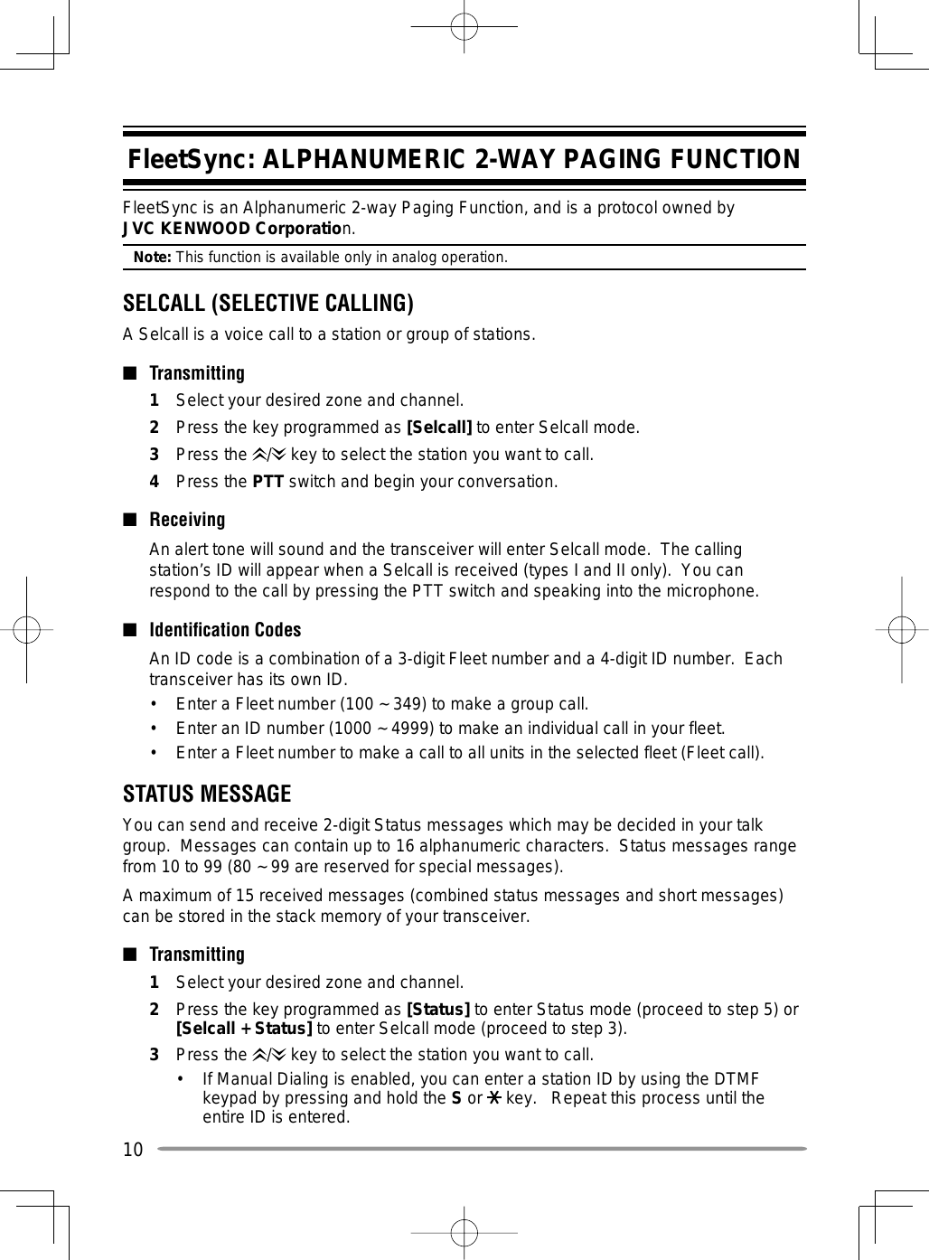 10FleetSync: ALPHANUMERIC 2-WAY PAGING FUNCTIONFleetSync is an Alphanumeric 2-way Paging Function, and is a protocol owned by JVC KENWOOD Corporation.Note: This function is available only in analog operation.SELCALL (SELECTIVE CALLING)A Selcall is a voice call to a station or group of stations.■ Transmitting1  Select your desired zone and channel.2  Press the key programmed as [Selcall] to enter Selcall mode.3 Press the /  key to select the station you want to call.4 Press the PTT switch and begin your conversation.■ Receiving  An alert tone will sound and the transceiver will enter Selcall mode.  The calling station’s ID will appear when a Selcall is received (types I and II only).  You can respond to the call by pressing the PTT switch and speaking into the microphone.■  Identiﬁ cation Codes  An ID code is a combination of a 3-digit Fleet number and a 4-digit ID number.  Each transceiver has its own ID.•  Enter a Fleet number (100 ~ 349) to make a group call.•  Enter an ID number (1000 ~ 4999) to make an individual call in your fleet.•  Enter a Fleet number to make a call to all units in the selected fleet (Fleet call).STATUS MESSAGEYou can send and receive 2-digit Status messages which may be decided in your talk group.  Messages can contain up to 16 alphanumeric characters.  Status messages range from 10 to 99 (80 ~ 99 are reserved for special messages).A maximum of 15 received messages (combined status messages and short messages) can be stored in the stack memory of your transceiver.■ Transmitting1  Select your desired zone and channel.2  Press the key programmed as [Status] to enter Status mode (proceed to step 5) or [Selcall + Status] to enter Selcall mode (proceed to step 3).3 Press the /  key to select the station you want to call.•  If Manual Dialing is enabled, you can enter a station ID by using the DTMF keypad by pressing and hold the S or   key.   Repeat this process until the entire ID is entered.