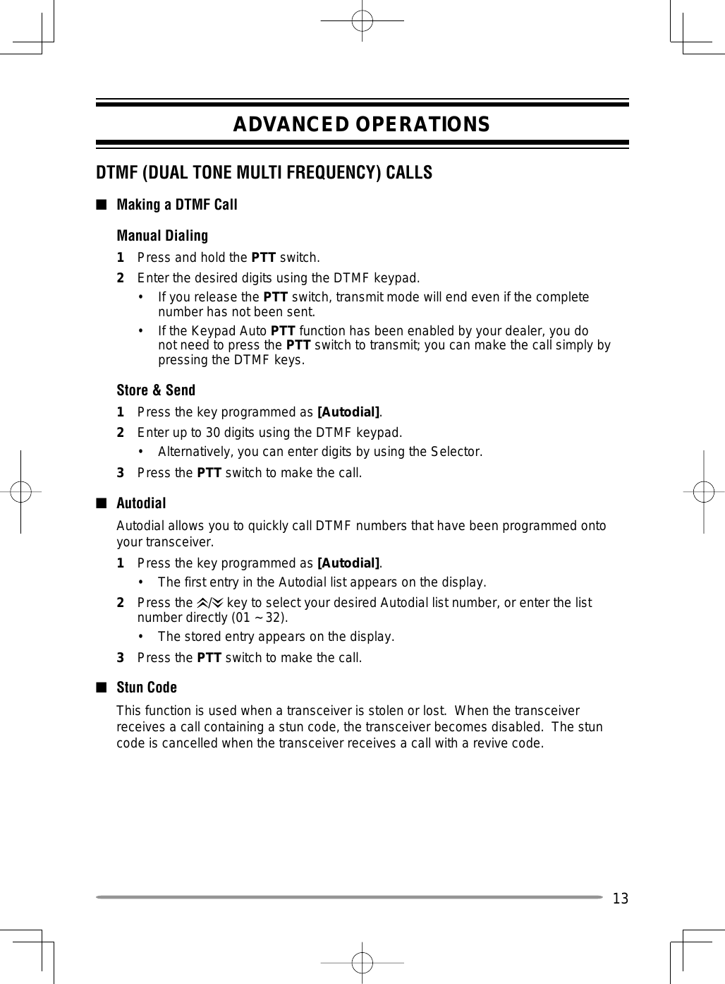 13ADVANCED OPERATIONSDTMF (DUAL TONE MULTI FREQUENCY) CALLS  ■  Making a DTMF Call Manual Dialing1  Press and hold the PTT switch.2  Enter the desired digits using the DTMF keypad.•  If you release the PTT switch, transmit mode will end even if the complete number has not been sent.•  If the Keypad Auto PTT function has been enabled by your dealer, you do not need to press the PTT switch to transmit; you can make the call simply by pressing the DTMF keys.  Store &amp; Send1  Press the key programmed as [Autodial].2  Enter up to 30 digits using the DTMF keypad.•  Alternatively, you can enter digits by using the Selector.3 Press the PTT switch to make the call.■ Autodial  Autodial allows you to quickly call DTMF numbers that have been programmed onto your transceiver.1  Press the key programmed as [Autodial].•  The first entry in the Autodial list appears on the display.2 Press the /  key to select your desired Autodial list number, or enter the list number directly (01 ~ 32).•  The stored entry appears on the display.3 Press the PTT switch to make the call.■ Stun Code  This function is used when a transceiver is stolen or lost.  When the transceiver receives a call containing a stun code, the transceiver becomes disabled.  The stun code is cancelled when the transceiver receives a call with a revive code.